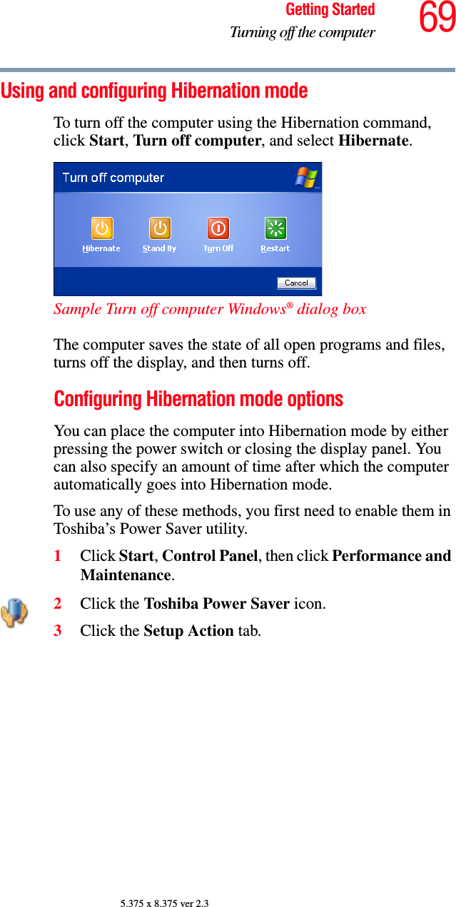 69Getting StartedTurning off the computer5.375 x 8.375 ver 2.3Using and configuring Hibernation modeTo turn off the computer using the Hibernation command, click Start, Turn off computer, and select Hibernate. Sample Turn off computer Windows® dialog box The computer saves the state of all open programs and files, turns off the display, and then turns off.Configuring Hibernation mode optionsYou can place the computer into Hibernation mode by either pressing the power switch or closing the display panel. You can also specify an amount of time after which the computer automatically goes into Hibernation mode. To use any of these methods, you first need to enable them in Toshiba’s Power Saver utility.1Click Start, Control Panel, then click Performance and Maintenance.2Click the Toshiba Power Saver icon. 3Click the Setup Action tab.