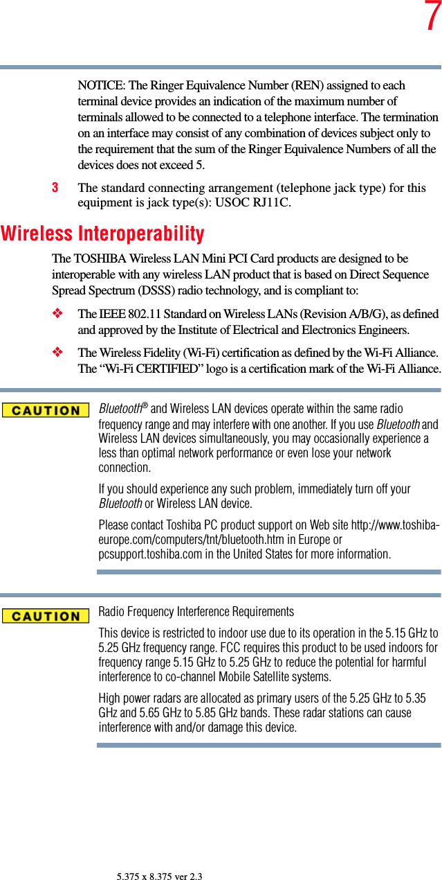 75.375 x 8.375 ver 2.3NOTICE: The Ringer Equivalence Number (REN) assigned to each terminal device provides an indication of the maximum number of terminals allowed to be connected to a telephone interface. The termination on an interface may consist of any combination of devices subject only to the requirement that the sum of the Ringer Equivalence Numbers of all the devices does not exceed 5.3The standard connecting arrangement (telephone jack type) for this equipment is jack type(s): USOC RJ11C.Wireless InteroperabilityThe TOSHIBA Wireless LAN Mini PCI Card products are designed to be interoperable with any wireless LAN product that is based on Direct Sequence Spread Spectrum (DSSS) radio technology, and is compliant to: ❖The IEEE 802.11 Standard on Wireless LANs (Revision A/B/G), as defined and approved by the Institute of Electrical and Electronics Engineers.❖The Wireless Fidelity (Wi-Fi) certification as defined by the Wi-Fi Alliance. The “Wi-Fi CERTIFIED” logo is a certification mark of the Wi-Fi Alliance.Bluetooth® and Wireless LAN devices operate within the same radio frequency range and may interfere with one another. If you use Bluetooth and Wireless LAN devices simultaneously, you may occasionally experience a less than optimal network performance or even lose your network connection.If you should experience any such problem, immediately turn off your Bluetooth or Wireless LAN device.Please contact Toshiba PC product support on Web site http://www.toshiba-europe.com/computers/tnt/bluetooth.htm in Europe or pcsupport.toshiba.com in the United States for more information.Radio Frequency Interference RequirementsThis device is restricted to indoor use due to its operation in the 5.15 GHz to 5.25 GHz frequency range. FCC requires this product to be used indoors for frequency range 5.15 GHz to 5.25 GHz to reduce the potential for harmful interference to co-channel Mobile Satellite systems.High power radars are allocated as primary users of the 5.25 GHz to 5.35 GHz and 5.65 GHz to 5.85 GHz bands. These radar stations can cause interference with and/or damage this device.