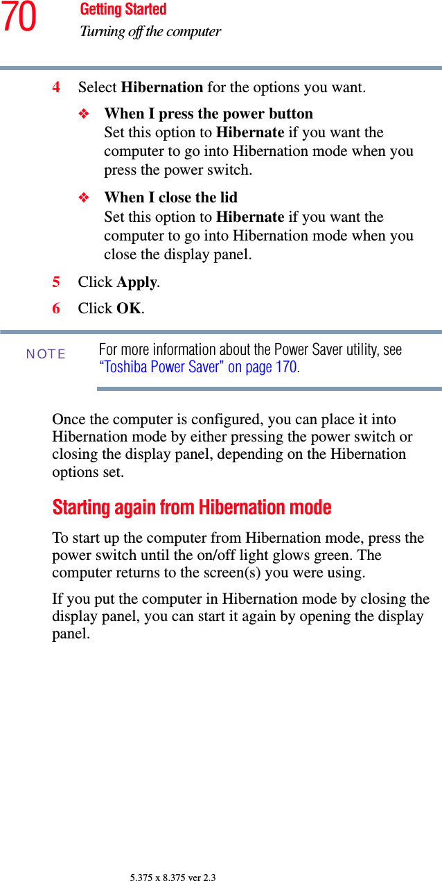 70 Getting StartedTurning off the computer5.375 x 8.375 ver 2.34Select Hibernation for the options you want.❖When I press the power button Set this option to Hibernate if you want the computer to go into Hibernation mode when you press the power switch. ❖When I close the lid Set this option to Hibernate if you want the computer to go into Hibernation mode when you close the display panel. 5Click Apply.6Click OK.For more information about the Power Saver utility, see “Toshiba Power Saver” on page 170. Once the computer is configured, you can place it into Hibernation mode by either pressing the power switch or closing the display panel, depending on the Hibernation options set.Starting again from Hibernation modeTo start up the computer from Hibernation mode, press the power switch until the on/off light glows green. The computer returns to the screen(s) you were using.If you put the computer in Hibernation mode by closing the display panel, you can start it again by opening the display panel.NOTE