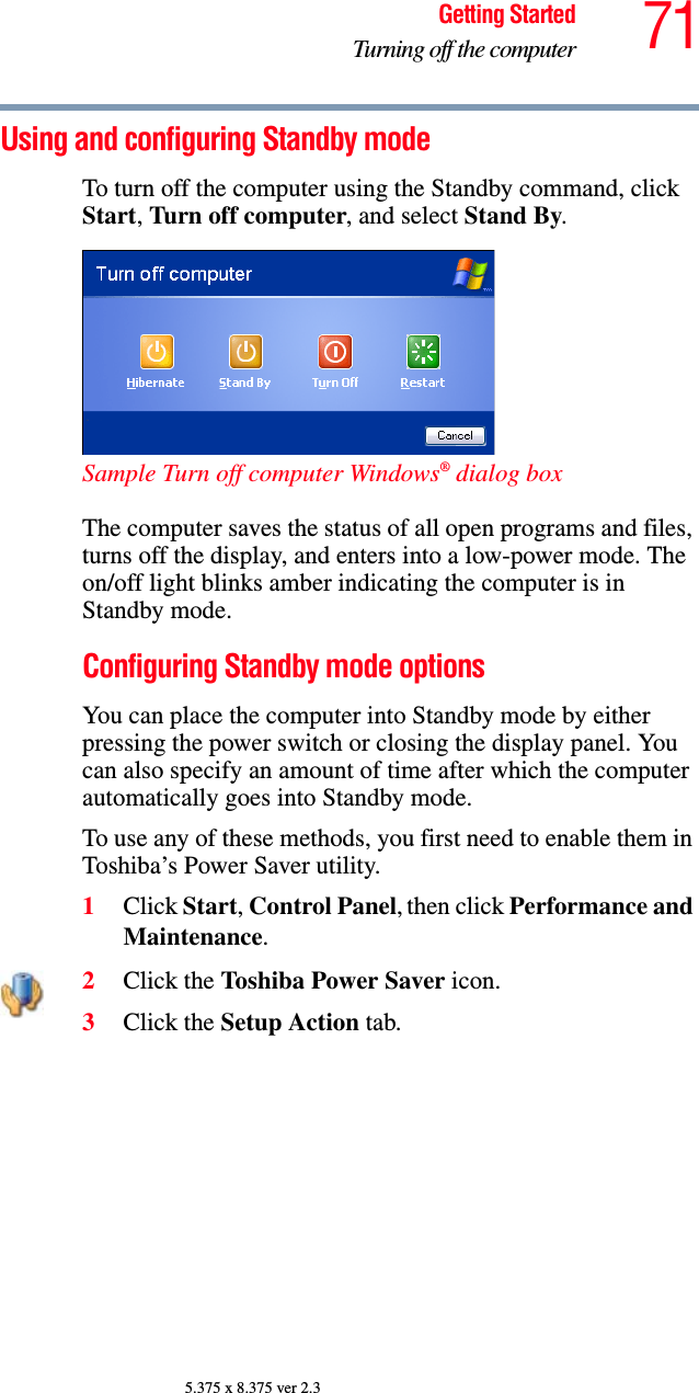 71Getting StartedTurning off the computer5.375 x 8.375 ver 2.3Using and configuring Standby modeTo turn off the computer using the Standby command, click Start, Turn off computer, and select Stand By. Sample Turn off computer Windows® dialog box The computer saves the status of all open programs and files, turns off the display, and enters into a low-power mode. The on/off light blinks amber indicating the computer is in Standby mode.Configuring Standby mode optionsYou can place the computer into Standby mode by either pressing the power switch or closing the display panel. You can also specify an amount of time after which the computer automatically goes into Standby mode. To use any of these methods, you first need to enable them in Toshiba’s Power Saver utility.1Click Start, Control Panel, then click Performance and Maintenance.2Click the Toshiba Power Saver icon.3Click the Setup Action tab.