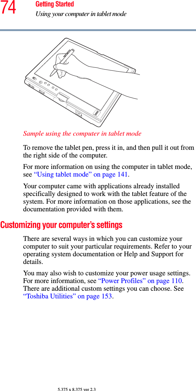 74 Getting StartedUsing your computer in tablet mode5.375 x 8.375 ver 2.3Sample using the computer in tablet modeTo remove the tablet pen, press it in, and then pull it out from the right side of the computer.For more information on using the computer in tablet mode, see “Using tablet mode” on page 141.Your computer came with applications already installed specifically designed to work with the tablet feature of the system. For more information on those applications, see the documentation provided with them. Customizing your computer’s settingsThere are several ways in which you can customize your computer to suit your particular requirements. Refer to your operating system documentation or Help and Support for details.You may also wish to customize your power usage settings. For more information, see “Power Profiles” on page 110. There are additional custom settings you can choose. See “Toshiba Utilities” on page 153.