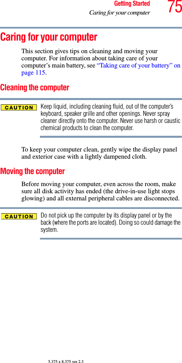 75Getting StartedCaring for your computer5.375 x 8.375 ver 2.3Caring for your computerThis section gives tips on cleaning and moving your computer. For information about taking care of your computer’s main battery, see “Taking care of your battery” on page 115.Cleaning the computerKeep liquid, including cleaning fluid, out of the computer’s keyboard, speaker grille and other openings. Never spray cleaner directly onto the computer. Never use harsh or caustic chemical products to clean the computer.To keep your computer clean, gently wipe the display panel and exterior case with a lightly dampened cloth.Moving the computerBefore moving your computer, even across the room, make sure all disk activity has ended (the drive-in-use light stops glowing) and all external peripheral cables are disconnected.Do not pick up the computer by its display panel or by the back (where the ports are located). Doing so could damage the system.