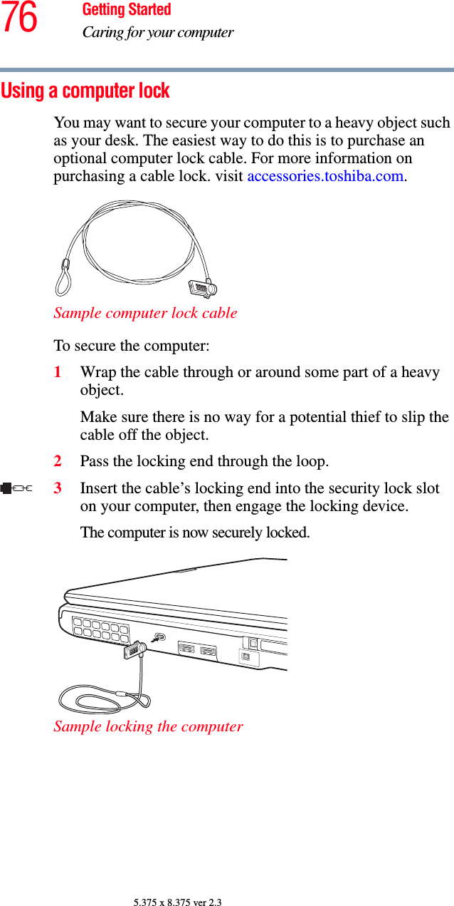 76 Getting StartedCaring for your computer5.375 x 8.375 ver 2.3Using a computer lockYou may want to secure your computer to a heavy object such as your desk. The easiest way to do this is to purchase an optional computer lock cable. For more information on purchasing a cable lock. visit accessories.toshiba.com.Sample computer lock cableTo secure the computer:1Wrap the cable through or around some part of a heavy object.Make sure there is no way for a potential thief to slip the cable off the object.2Pass the locking end through the loop.3Insert the cable’s locking end into the security lock slot on your computer, then engage the locking device.The computer is now securely locked. Sample locking the computer