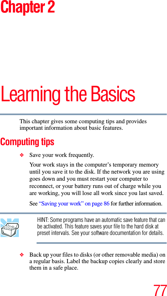 77Chapter 2Learning the BasicsThis chapter gives some computing tips and provides important information about basic features.Computing tips❖Save your work frequently.Your work stays in the computer’s temporary memory until you save it to the disk. If the network you are using goes down and you must restart your computer to reconnect, or your battery runs out of charge while you are working, you will lose all work since you last saved.See “Saving your work” on page 86 for further information.HINT: Some programs have an automatic save feature that can be activated. This feature saves your file to the hard disk at preset intervals. See your software documentation for details.❖Back up your files to disks (or other removable media) on a regular basis. Label the backup copies clearly and store them in a safe place.