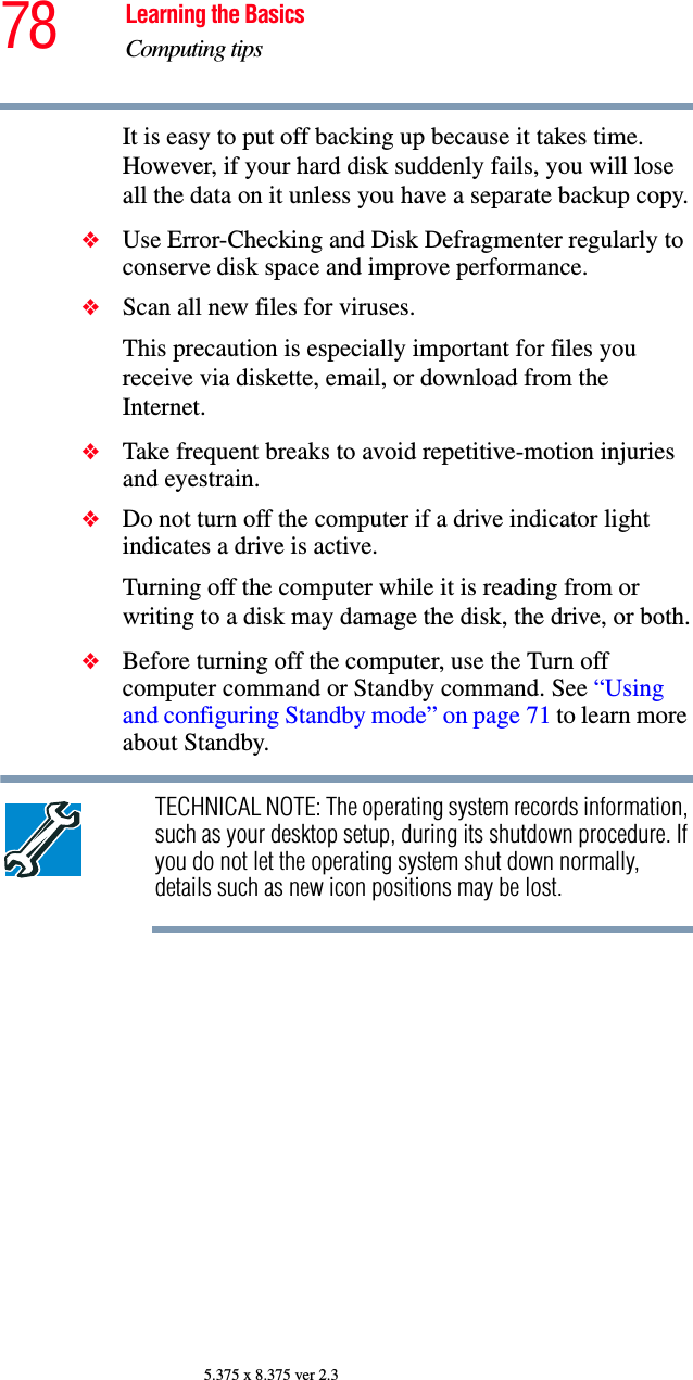 78 Learning the BasicsComputing tips5.375 x 8.375 ver 2.3It is easy to put off backing up because it takes time. However, if your hard disk suddenly fails, you will lose all the data on it unless you have a separate backup copy.❖Use Error-Checking and Disk Defragmenter regularly to conserve disk space and improve performance. ❖Scan all new files for viruses.This precaution is especially important for files you receive via diskette, email, or download from the Internet. ❖Take frequent breaks to avoid repetitive-motion injuries and eyestrain.❖Do not turn off the computer if a drive indicator light indicates a drive is active.Turning off the computer while it is reading from or writing to a disk may damage the disk, the drive, or both.❖Before turning off the computer, use the Turn off computer command or Standby command. See “Using and configuring Standby mode” on page 71 to learn more about Standby.TECHNICAL NOTE: The operating system records information, such as your desktop setup, during its shutdown procedure. If you do not let the operating system shut down normally, details such as new icon positions may be lost.
