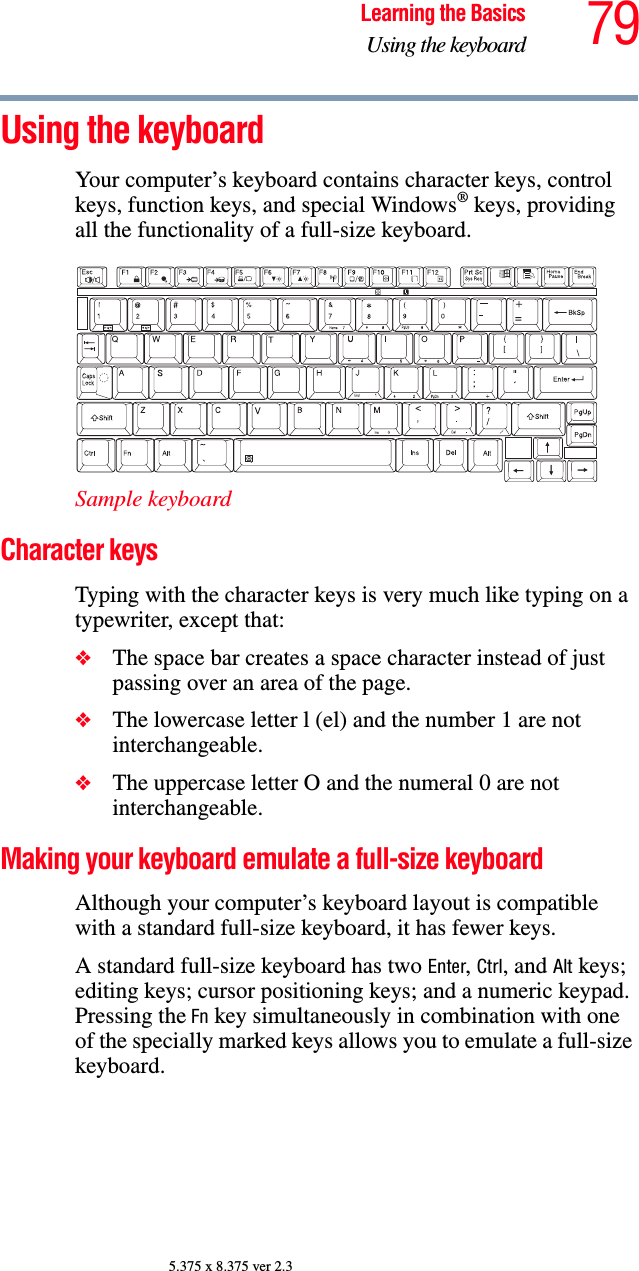 79Learning the BasicsUsing the keyboard5.375 x 8.375 ver 2.3Using the keyboardYour computer’s keyboard contains character keys, control keys, function keys, and special Windows® keys, providing all the functionality of a full-size keyboard. Sample keyboardCharacter keys Typing with the character keys is very much like typing on a typewriter, except that: ❖The space bar creates a space character instead of just passing over an area of the page.❖The lowercase letter l (el) and the number 1 are not interchangeable.❖The uppercase letter O and the numeral 0 are not interchangeable.Making your keyboard emulate a full-size keyboardAlthough your computer’s keyboard layout is compatible with a standard full-size keyboard, it has fewer keys. A standard full-size keyboard has two Enter, Ctrl, and Alt keys; editing keys; cursor positioning keys; and a numeric keypad. Pressing the Fn key simultaneously in combination with one of the specially marked keys allows you to emulate a full-size keyboard. 