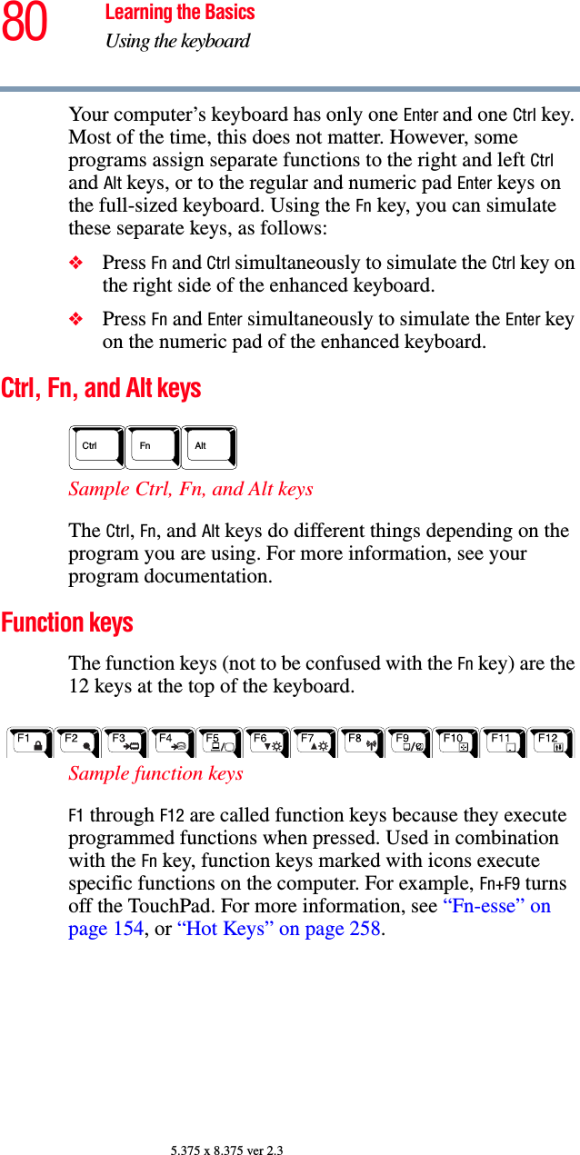 80 Learning the BasicsUsing the keyboard5.375 x 8.375 ver 2.3Your computer’s keyboard has only one Enter and one Ctrl key. Most of the time, this does not matter. However, some programs assign separate functions to the right and left Ctrl and Alt keys, or to the regular and numeric pad Enter keys on the full-sized keyboard. Using the Fn key, you can simulate these separate keys, as follows:❖Press Fn and Ctrl simultaneously to simulate the Ctrl key on the right side of the enhanced keyboard.❖Press Fn and Enter simultaneously to simulate the Enter key on the numeric pad of the enhanced keyboard.Ctrl, Fn, and Alt keys Sample Ctrl, Fn, and Alt keys The Ctrl, Fn, and Alt keys do different things depending on the program you are using. For more information, see your program documentation.Function keys The function keys (not to be confused with the Fn key) are the 12 keys at the top of the keyboard.  Sample function keys F1 through F12 are called function keys because they execute programmed functions when pressed. Used in combination with the Fn key, function keys marked with icons execute specific functions on the computer. For example, Fn+F9 turns off the TouchPad. For more information, see “Fn-esse” on page 154, or “Hot Keys” on page 258. AltCtrl Fn