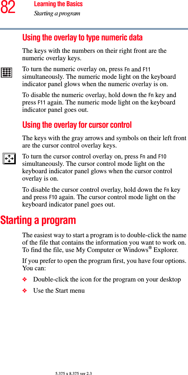 82 Learning the BasicsStarting a program5.375 x 8.375 ver 2.3Using the overlay to type numeric dataThe keys with the numbers on their right front are the numeric overlay keys. To turn the numeric overlay on, press Fn and F11 simultaneously. The numeric mode light on the keyboard indicator panel glows when the numeric overlay is on.To disable the numeric overlay, hold down the Fn key and press F11 again. The numeric mode light on the keyboard indicator panel goes out.Using the overlay for cursor controlThe keys with the gray arrows and symbols on their left front are the cursor control overlay keys. To turn the cursor control overlay on, press Fn and F10 simultaneously. The cursor control mode light on the keyboard indicator panel glows when the cursor control overlay is on.To disable the cursor control overlay, hold down the Fn key and press F10 again. The cursor control mode light on the keyboard indicator panel goes out. Starting a programThe easiest way to start a program is to double-click the name of the file that contains the information you want to work on. To find the file, use My Computer or Windows® Explorer.If you prefer to open the program first, you have four options. You can:❖Double-click the icon for the program on your desktop❖Use the Start menu