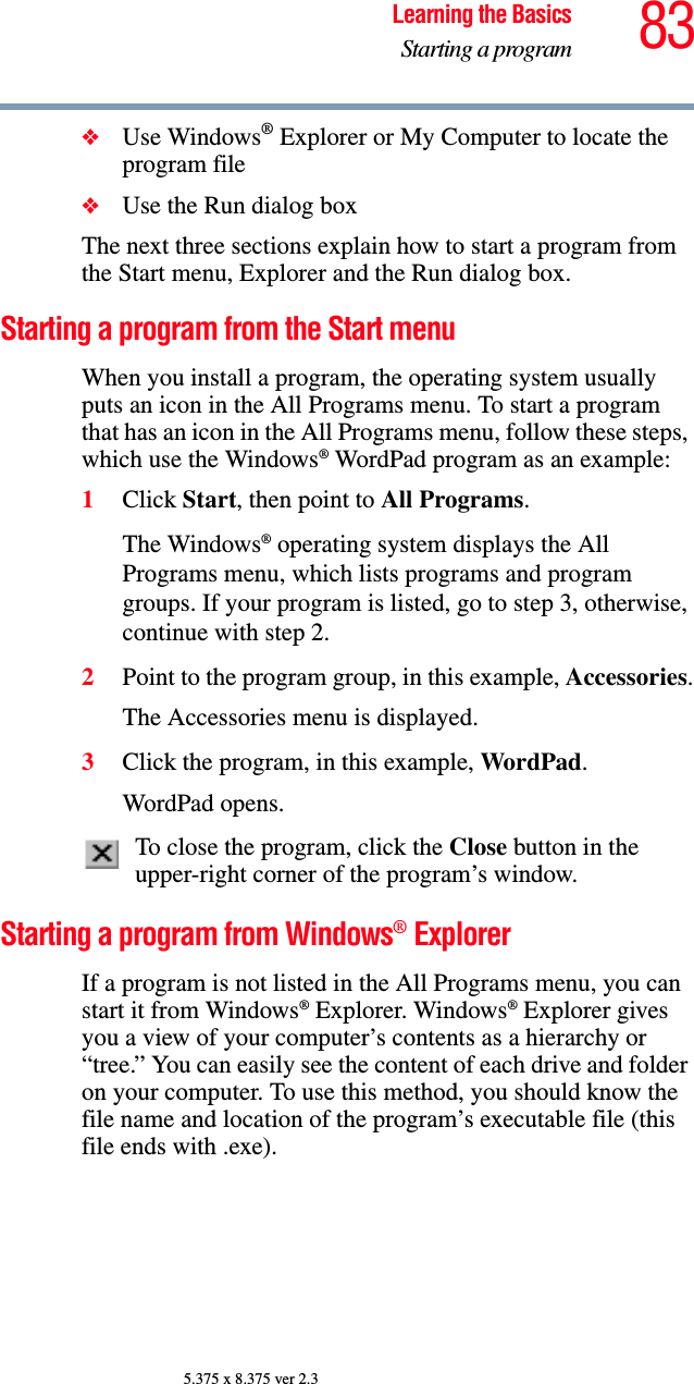 83Learning the BasicsStarting a program5.375 x 8.375 ver 2.3❖Use Windows® Explorer or My Computer to locate the program file❖Use the Run dialog boxThe next three sections explain how to start a program from the Start menu, Explorer and the Run dialog box.Starting a program from the Start menuWhen you install a program, the operating system usually puts an icon in the All Programs menu. To start a program that has an icon in the All Programs menu, follow these steps, which use the Windows® WordPad program as an example:1Click Start, then point to All Programs.The Windows® operating system displays the All Programs menu, which lists programs and program groups. If your program is listed, go to step 3, otherwise, continue with step 2.2Point to the program group, in this example, Accessories.The Accessories menu is displayed.3Click the program, in this example, WordPad.WordPad opens.To close the program, click the Close button in the upper-right corner of the program’s window.Starting a program from Windows® ExplorerIf a program is not listed in the All Programs menu, you can start it from Windows® Explorer. Windows® Explorer gives you a view of your computer’s contents as a hierarchy or “tree.” You can easily see the content of each drive and folder on your computer. To use this method, you should know the file name and location of the program’s executable file (this file ends with .exe). 