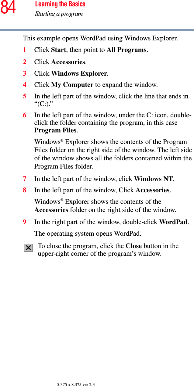 84 Learning the BasicsStarting a program5.375 x 8.375 ver 2.3This example opens WordPad using Windows Explorer.1Click Start, then point to All Programs. 2Click Accessories.3Click Windows Explorer. 4Click My Computer to expand the window.5In the left part of the window, click the line that ends in “(C:).”6In the left part of the window, under the C: icon, double-click the folder containing the program, in this case Program Files.Windows® Explorer shows the contents of the Program Files folder on the right side of the window. The left side of the window shows all the folders contained within the Program Files folder. 7In the left part of the window, click Windows NT.8In the left part of the window, Click Accessories.Windows® Explorer shows the contents of the Accessories folder on the right side of the window.9In the right part of the window, double-click WordPad.The operating system opens WordPad.To close the program, click the Close button in the upper-right corner of the program’s window.