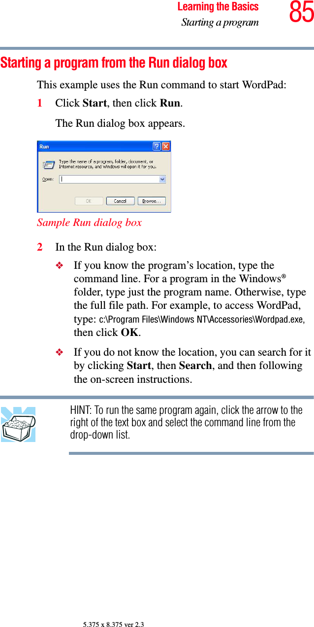 85Learning the BasicsStarting a program5.375 x 8.375 ver 2.3Starting a program from the Run dialog boxThis example uses the Run command to start WordPad:1Click Start, then click Run.The Run dialog box appears. Sample Run dialog box2In the Run dialog box:❖If you know the program’s location, type the command line. For a program in the Windows® folder, type just the program name. Otherwise, type the full file path. For example, to access WordPad, type: c:\Program Files\Windows NT\Accessories\Wordpad.exe, then click OK.❖If you do not know the location, you can search for it by clicking Start, then Search, and then following the on-screen instructions.HINT: To run the same program again, click the arrow to the right of the text box and select the command line from the drop-down list. 