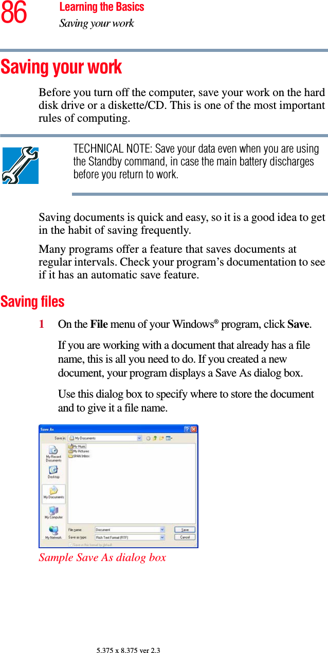 86 Learning the BasicsSaving your work5.375 x 8.375 ver 2.3Saving your workBefore you turn off the computer, save your work on the hard disk drive or a diskette/CD. This is one of the most important rules of computing.TECHNICAL NOTE: Save your data even when you are using the Standby command, in case the main battery discharges before you return to work.Saving documents is quick and easy, so it is a good idea to get in the habit of saving frequently. Many programs offer a feature that saves documents at regular intervals. Check your program’s documentation to see if it has an automatic save feature.Saving files1On the File menu of your Windows® program, click Save.If you are working with a document that already has a file name, this is all you need to do. If you created a new document, your program displays a Save As dialog box.Use this dialog box to specify where to store the document and to give it a file name.Sample Save As dialog box