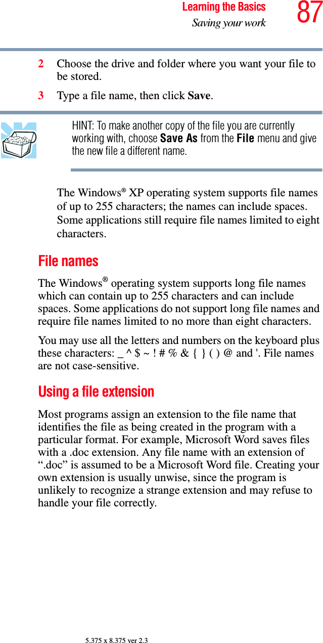 87Learning the BasicsSaving your work5.375 x 8.375 ver 2.32Choose the drive and folder where you want your file to be stored.3Type a file name, then click Save.HINT: To make another copy of the file you are currently working with, choose Save As from the File menu and give the new file a different name.The Windows® XP operating system supports file names of up to 255 characters; the names can include spaces. Some applications still require file names limited to eight characters.File namesThe Windows® operating system supports long file names which can contain up to 255 characters and can include spaces. Some applications do not support long file names and require file names limited to no more than eight characters.You may use all the letters and numbers on the keyboard plus these characters: _ ^ $ ~ ! # % &amp; { } ( ) @ and &apos;. File names are not case-sensitive.Using a file extensionMost programs assign an extension to the file name that identifies the file as being created in the program with a particular format. For example, Microsoft Word saves files with a .doc extension. Any file name with an extension of “.doc” is assumed to be a Microsoft Word file. Creating your own extension is usually unwise, since the program is unlikely to recognize a strange extension and may refuse to handle your file correctly.