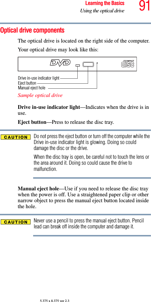 91Learning the BasicsUsing the optical drive5.375 x 8.375 ver 2.3Optical drive componentsThe optical drive is located on the right side of the computer.Your optical drive may look like this:Sample optical driveDrive in-use indicator light—Indicates when the drive is in use. Eject button—Press to release the disc tray. Do not press the eject button or turn off the computer while the Drive in-use indicator light is glowing. Doing so could damage the disc or the drive. When the disc tray is open, be careful not to touch the lens or the area around it. Doing so could cause the drive to malfunction.Manual eject hole—Use if you need to release the disc tray when the power is off. Use a straightened paper clip or other narrow object to press the manual eject button located inside the hole.Never use a pencil to press the manual eject button. Pencil lead can break off inside the computer and damage it.Drive in-use indicator lightEject buttonManual eject hole