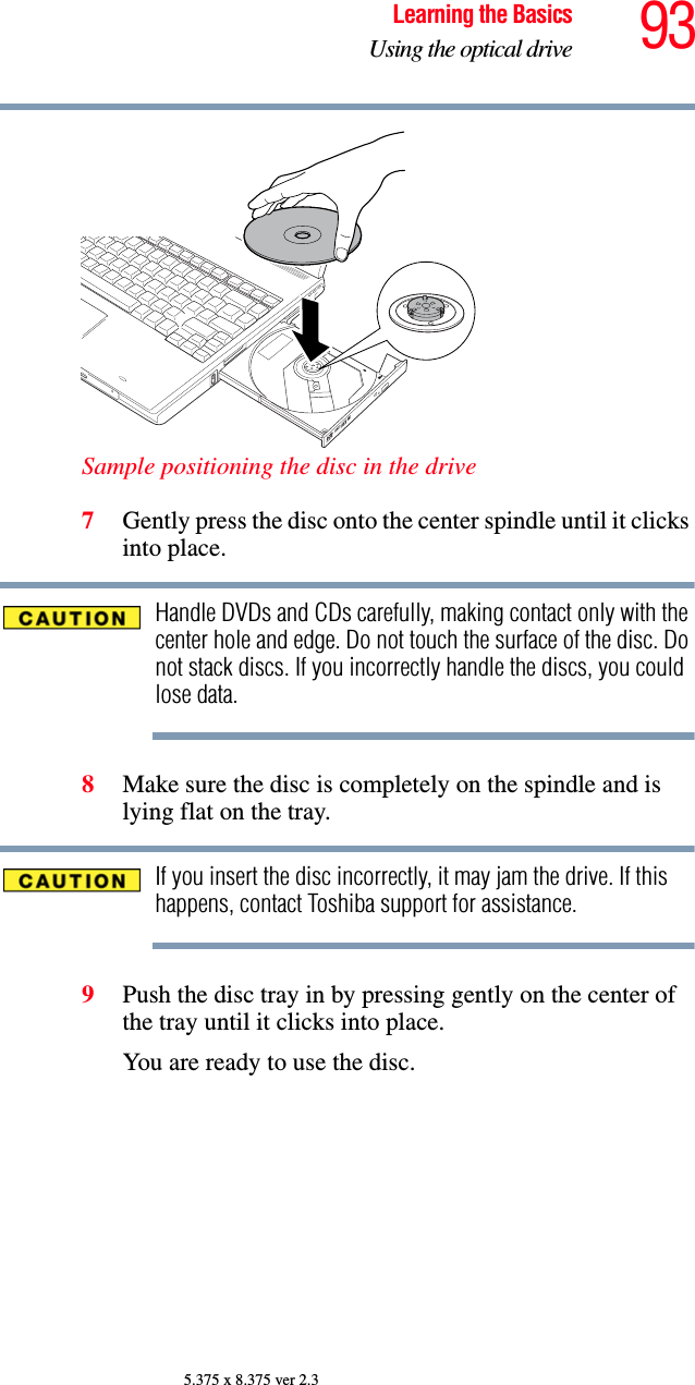 93Learning the BasicsUsing the optical drive5.375 x 8.375 ver 2.3Sample positioning the disc in the drive7Gently press the disc onto the center spindle until it clicks into place.Handle DVDs and CDs carefully, making contact only with the center hole and edge. Do not touch the surface of the disc. Do not stack discs. If you incorrectly handle the discs, you could lose data.8Make sure the disc is completely on the spindle and is lying flat on the tray.If you insert the disc incorrectly, it may jam the drive. If this happens, contact Toshiba support for assistance.9Push the disc tray in by pressing gently on the center of the tray until it clicks into place.You are ready to use the disc.