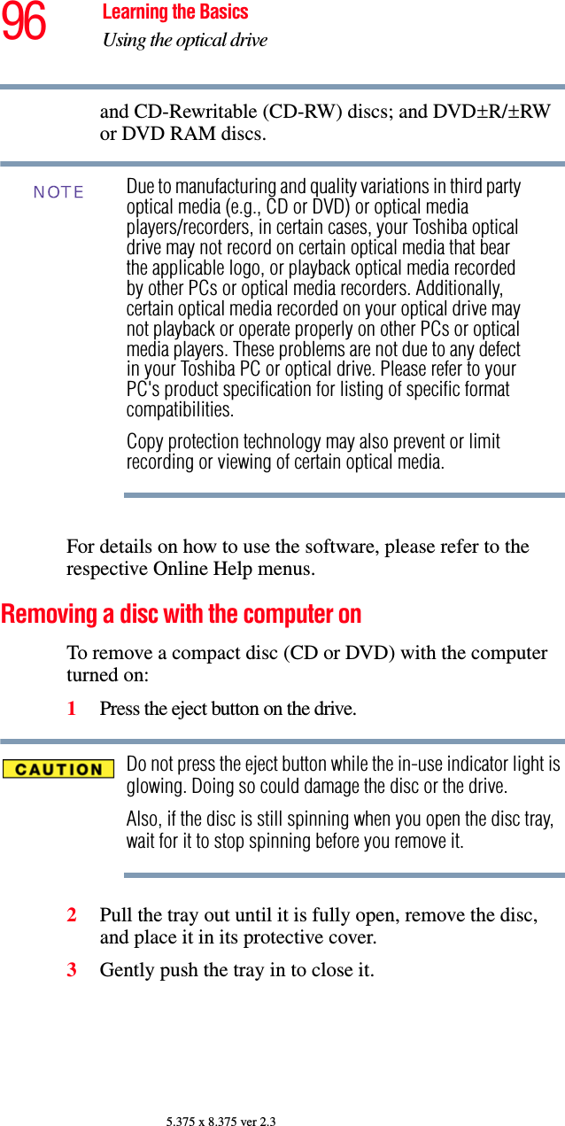 96 Learning the BasicsUsing the optical drive5.375 x 8.375 ver 2.3and CD-Rewritable (CD-RW) discs; and DVD±R/±RW or DVD RAM discs.Due to manufacturing and quality variations in third party optical media (e.g., CD or DVD) or optical media players/recorders, in certain cases, your Toshiba optical drive may not record on certain optical media that bear the applicable logo, or playback optical media recorded by other PCs or optical media recorders. Additionally, certain optical media recorded on your optical drive may not playback or operate properly on other PCs or optical media players. These problems are not due to any defect in your Toshiba PC or optical drive. Please refer to your PC&apos;s product specification for listing of specific format compatibilities.Copy protection technology may also prevent or limit recording or viewing of certain optical media.For details on how to use the software, please refer to the respective Online Help menus.Removing a disc with the computer onTo remove a compact disc (CD or DVD) with the computer turned on:1Press the eject button on the drive.Do not press the eject button while the in-use indicator light is glowing. Doing so could damage the disc or the drive. Also, if the disc is still spinning when you open the disc tray, wait for it to stop spinning before you remove it. 2Pull the tray out until it is fully open, remove the disc, and place it in its protective cover.3Gently push the tray in to close it.NOTE