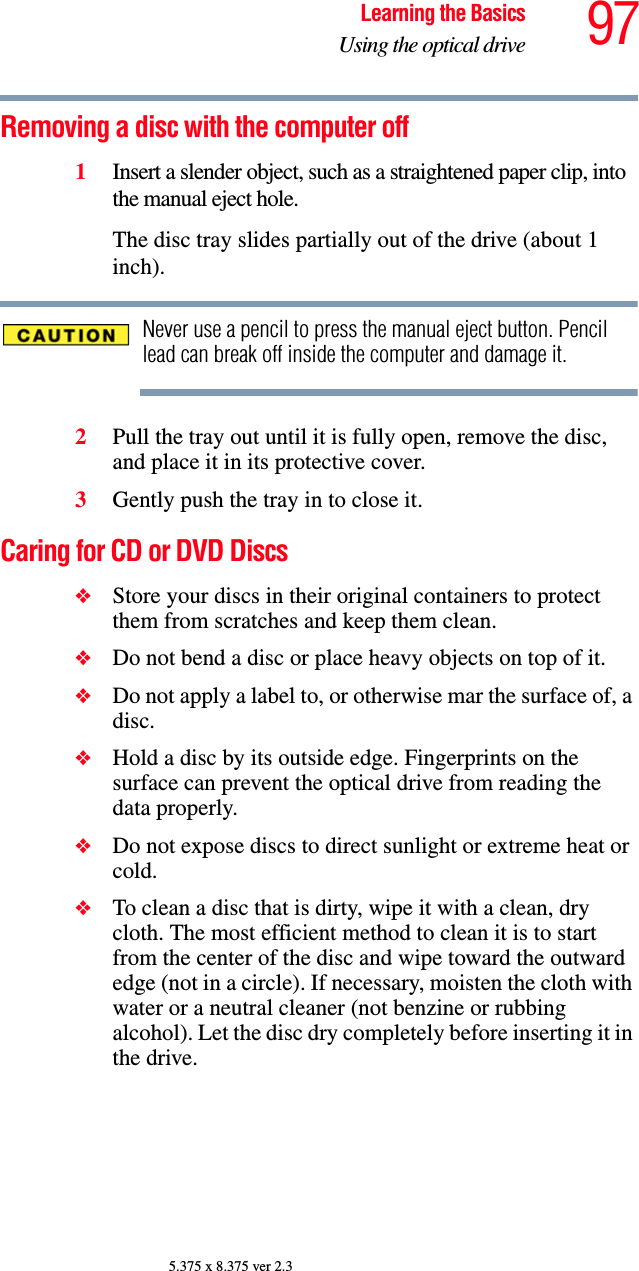 97Learning the BasicsUsing the optical drive5.375 x 8.375 ver 2.3Removing a disc with the computer off1Insert a slender object, such as a straightened paper clip, into the manual eject hole. The disc tray slides partially out of the drive (about 1 inch).Never use a pencil to press the manual eject button. Pencil lead can break off inside the computer and damage it.2Pull the tray out until it is fully open, remove the disc, and place it in its protective cover.3Gently push the tray in to close it.Caring for CD or DVD Discs ❖Store your discs in their original containers to protect them from scratches and keep them clean.❖Do not bend a disc or place heavy objects on top of it.❖Do not apply a label to, or otherwise mar the surface of, a disc.❖Hold a disc by its outside edge. Fingerprints on the surface can prevent the optical drive from reading the data properly.❖Do not expose discs to direct sunlight or extreme heat or cold.❖To clean a disc that is dirty, wipe it with a clean, dry cloth. The most efficient method to clean it is to start from the center of the disc and wipe toward the outward edge (not in a circle). If necessary, moisten the cloth with water or a neutral cleaner (not benzine or rubbing alcohol). Let the disc dry completely before inserting it in the drive.