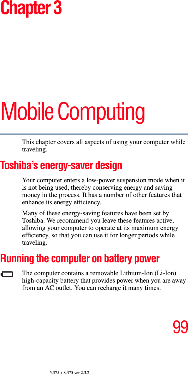 995.375 x 8.375 ver 2.3.2Chapter 3Mobile ComputingThis chapter covers all aspects of using your computer while traveling.Toshiba’s energy-saver designYour computer enters a low-power suspension mode when it is not being used, thereby conserving energy and saving money in the process. It has a number of other features that enhance its energy efficiency.Many of these energy-saving features have been set by Toshiba. We recommend you leave these features active, allowing your computer to operate at its maximum energy efficiency, so that you can use it for longer periods while traveling.Running the computer on battery powerThe computer contains a removable Lithium-Ion (Li-Ion) high-capacity battery that provides power when you are away from an AC outlet. You can recharge it many times. 