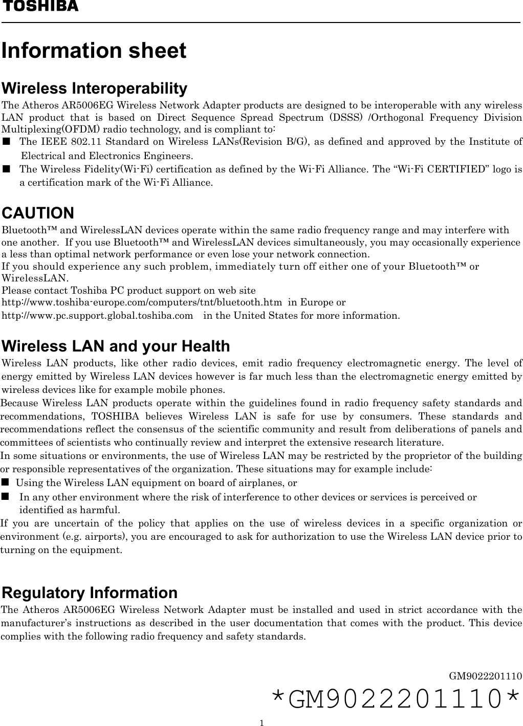   1  Information sheet   Wireless Interoperability The Atheros AR5006EG Wireless Network Adapter products are designed to be interoperable with any wireless LAN product that is based on Direct Sequence Spread Spectrum (DSSS) /Orthogonal Frequency Division Multiplexing(OFDM) radio technology, and is compliant to: ■  The IEEE 802.11 Standard on Wireless LANs(Revision B/G), as defined and approved by the Institute of Electrical and Electronics Engineers. ■  The Wireless Fidelity(Wi-Fi) certification as defined by the Wi-Fi Alliance. The “Wi-Fi CERTIFIED” logo is a certification mark of the Wi-Fi Alliance.  CAUTION Bluetooth™ and WirelessLAN devices operate within the same radio frequency range and may interfere with one another.  If you use Bluetooth™ and WirelessLAN devices simultaneously, you may occasionally experience a less than optimal network performance or even lose your network connection. If you should experience any such problem, immediately turn off either one of your Bluetooth™ or WirelessLAN. Please contact Toshiba PC product support on web site http://www.toshiba-europe.com/computers/tnt/bluetooth.htm  in Europe or http://www.pc.support.global.toshiba.com in the United States for more information.  Wireless LAN and your Health Wireless LAN products, like other radio devices, emit radio frequency electromagnetic energy. The level of energy emitted by Wireless LAN devices however is far much less than the electromagnetic energy emitted by wireless devices like for example mobile phones. Because Wireless LAN products operate within the guidelines found in radio frequency safety standards and recommendations, TOSHIBA believes Wireless LAN is safe for use by consumers. These standards and recommendations reflect the consensus of the scientific community and result from deliberations of panels and committees of scientists who continually review and interpret the extensive research literature. In some situations or environments, the use of Wireless LAN may be restricted by the proprietor of the building or responsible representatives of the organization. These situations may for example include: ■  Using the Wireless LAN equipment on board of airplanes, or ■  In any other environment where the risk of interference to other devices or services is perceived or  identified as harmful. If you are uncertain of the policy that applies on the use of wireless devices in a specific organization or environment (e.g. airports), you are encouraged to ask for authorization to use the Wireless LAN device prior to turning on the equipment.                                                                                         Regulatory Information The Atheros AR5006EG Wireless Network Adapter must be installed and used in strict accordance with the manufacturer’s instructions as described in the user documentation that comes with the product. This device complies with the following radio frequency and safety standards.   GM9022201110 *GM9022201110* 