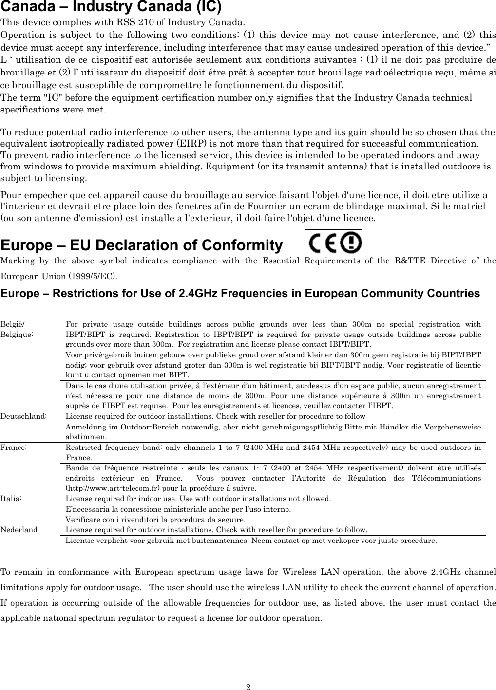   2Canada – Industry Canada (IC) This device complies with RSS 210 of Industry Canada. Operation is subject to the following two conditions: (1) this device may not cause interference, and (2) this device must accept any interference, including interference that may cause undesired operation of this device.” L ‘ utilisation de ce dispositif est autorisée seulement aux conditions suivantes : (1) il ne doit pas produire de brouillage et (2) l’ utilisateur du dispositif doit étre prêt à accepter tout brouillage radioélectrique reçu, même si ce brouillage est susceptible de compromettre le fonctionnement du dispositif. The term &quot;IC&quot; before the equipment certification number only signifies that the Industry Canada technical specifications were met.         To reduce potential radio interference to other users, the antenna type and its gain should be so chosen that the equivalent isotropically radiated power (EIRP) is not more than that required for successful communication. To prevent radio interference to the licensed service, this device is intended to be operated indoors and away from windows to provide maximum shielding. Equipment (or its transmit antenna) that is installed outdoors is subject to licensing.  Pour empecher que cet appareil cause du brouillage au service faisant l&apos;objet d&apos;une licence, il doit etre utilize a l&apos;interieur et devrait etre place loin des fenetres afin de Fournier un ecram de blindage maximal. Si le matriel (ou son antenne d&apos;emission) est installe a l&apos;exterieur, il doit faire l&apos;objet d&apos;une licence.  Europe – EU Declaration of Conformity    Marking by the above symbol indicates compliance with the Essential Requirements of the R&amp;TTE Directive of the European Union (1999/5/EC).  Europe – Restrictions for Use of 2.4GHz Frequencies in European Community Countries  For private usage outside buildings across public grounds over less than 300m no special registration with IBPT/BIPT is required. Registration to IBPT/BIPT is required for private usage outside buildings across public grounds over more than 300m.  For registration and license please contact IBPT/BIPT. Voor privé-gebruik buiten gebouw over publieke groud over afstand kleiner dan 300m geen registratie bij BIPT/IBPT nodig; voor gebruik over afstand groter dan 300m is wel registratie bij BIPT/IBPT nodig. Voor registratie of licentie kunt u contact opnemen met BIPT. België/ Belgique: Dans le cas d’une utilisation privée, à l’extérieur d’un bâtiment, au-dessus d’un espace public, aucun enregistrement n’est nécessaire pour une distance de moins de 300m. Pour une distance supérieure à 300m un enregistrement auprès de I’IBPT est requise.  Pour les enregistrements et licences, veuillez contacter I’IBPT. License required for outdoor installations. Check with reseller for procedure to follow Deutschland: Anmeldung im Outdoor-Bereich notwendig, aber nicht genehmigungspflichtig.Bitte mit Händler die Vorgehensweise abstimmen. Restricted frequency band: only channels 1 to 7 (2400 MHz and 2454 MHz respectively) may be used outdoors in France.  France: Bande de fréquence restreinte : seuls les canaux 1- 7 (2400 et 2454 MHz respectivement) doivent être utilisés endroits extérieur en France.  Vous pouvez contacter I’Autorité de Régulation des Télécommuniations (http://www.art-telecom.fr) pour la procédure à suivre. License required for indoor use. Use with outdoor installations not allowed. Italia: E’necessaria la concessione ministeriale anche per l’uso interno. Verificare con i rivenditori la procedura da seguire. License required for outdoor installations. Check with reseller for procedure to follow. Nederland Licentie verplicht voor gebruik met buitenantennes. Neem contact op met verkoper voor juiste procedure.  To remain in conformance with European spectrum usage laws for Wireless LAN operation, the above 2.4GHz channel limitations apply for outdoor usage.   The user should use the wireless LAN utility to check the current channel of operation.  If operation is occurring outside of the allowable frequencies for outdoor use, as listed above, the user must contact the applicable national spectrum regulator to request a license for outdoor operation. 