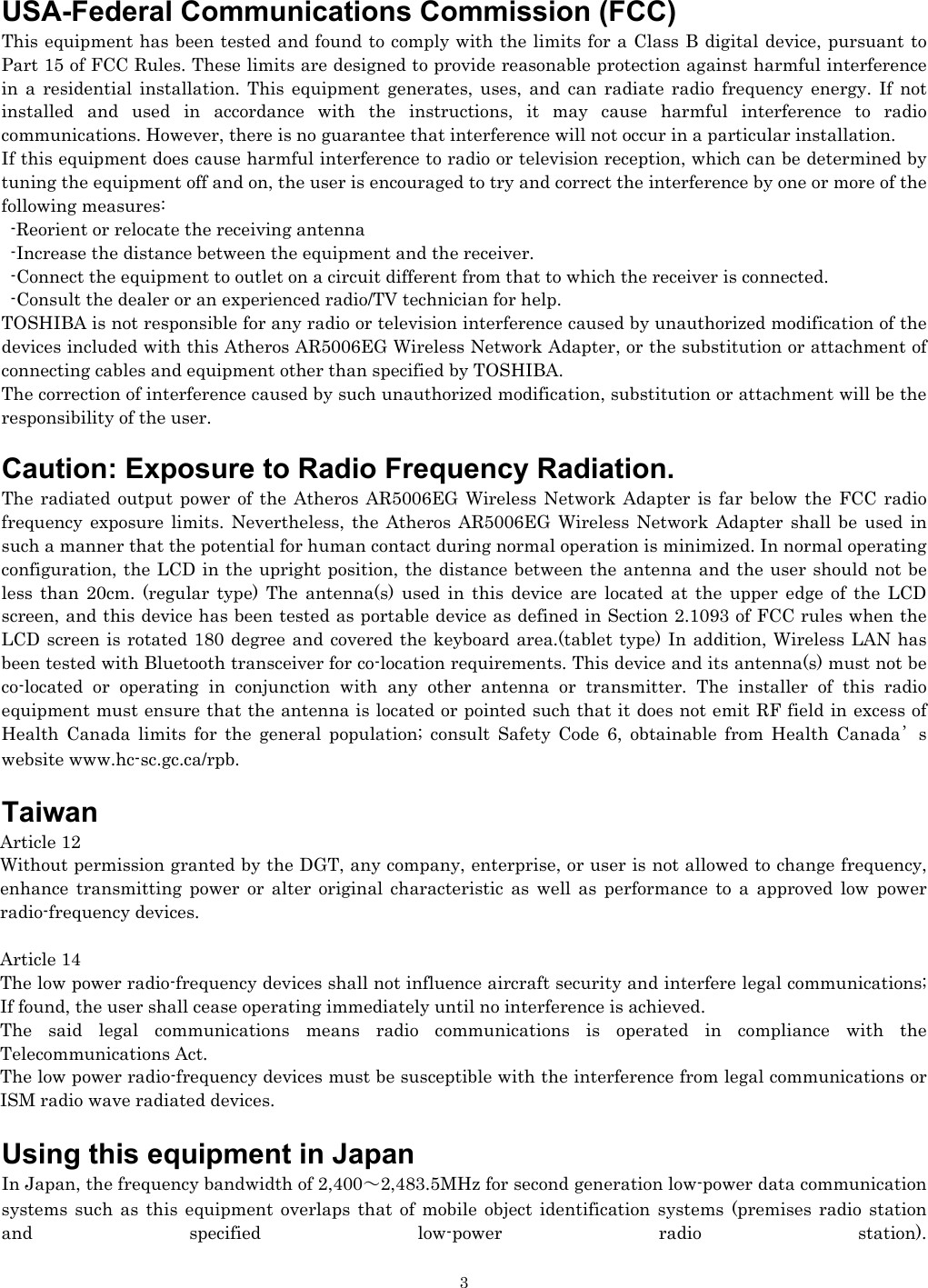   3USA-Federal Communications Commission (FCC)  This equipment has been tested and found to comply with the limits for a Class B digital device, pursuant to Part 15 of FCC Rules. These limits are designed to provide reasonable protection against harmful interference in a residential installation. This equipment generates, uses, and can radiate radio frequency energy. If not installed and used in accordance with the instructions, it may cause harmful interference to radio communications. However, there is no guarantee that interference will not occur in a particular installation. If this equipment does cause harmful interference to radio or television reception, which can be determined by tuning the equipment off and on, the user is encouraged to try and correct the interference by one or more of the following measures:   -Reorient or relocate the receiving antenna -Increase the distance between the equipment and the receiver. -Connect the equipment to outlet on a circuit different from that to which the receiver is connected. -Consult the dealer or an experienced radio/TV technician for help. TOSHIBA is not responsible for any radio or television interference caused by unauthorized modification of the devices included with this Atheros AR5006EG Wireless Network Adapter, or the substitution or attachment of connecting cables and equipment other than specified by TOSHIBA. The correction of interference caused by such unauthorized modification, substitution or attachment will be the responsibility of the user.  Caution: Exposure to Radio Frequency Radiation. The radiated output power of the Atheros AR5006EG Wireless Network Adapter is far below the FCC radio frequency exposure limits. Nevertheless, the Atheros AR5006EG Wireless Network Adapter shall be used in such a manner that the potential for human contact during normal operation is minimized. In normal operating configuration, the LCD in the upright position, the distance between the antenna and the user should not be less than 20cm. (regular type) The antenna(s) used in this device are located at the upper edge of the LCD screen, and this device has been tested as portable device as defined in Section 2.1093 of FCC rules when the LCD screen is rotated 180 degree and covered the keyboard area.(tablet type) In addition, Wireless LAN has been tested with Bluetooth transceiver for co-location requirements. This device and its antenna(s) must not be co-located or operating in conjunction with any other antenna or transmitter. The installer of this radio equipment must ensure that the antenna is located or pointed such that it does not emit RF field in excess of Health Canada limits for the general population; consult Safety Code 6, obtainable from Health Canada’s website www.hc-sc.gc.ca/rpb.  Taiwan Article 12 Without permission granted by the DGT, any company, enterprise, or user is not allowed to change frequency, enhance transmitting power or alter original characteristic as well as performance to a approved low power radio-frequency devices.  Article 14 The low power radio-frequency devices shall not influence aircraft security and interfere legal communications; If found, the user shall cease operating immediately until no interference is achieved. The said legal communications means radio communications is operated in compliance with the Telecommunications Act. The low power radio-frequency devices must be susceptible with the interference from legal communications or ISM radio wave radiated devices.  Using this equipment in Japan In Japan, the frequency bandwidth of 2,400～2,483.5MHz for second generation low-power data communication systems such as this equipment overlaps that of mobile object identification systems (premises radio station and specified low-power radio station).