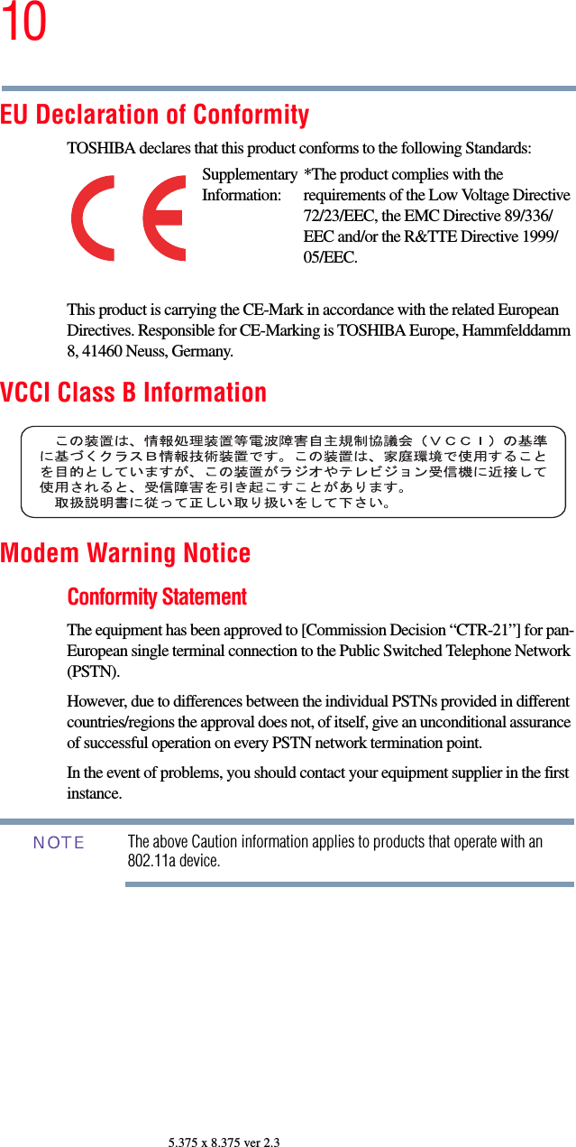 105.375 x 8.375 ver 2.3EU Declaration of ConformityTOSHIBA declares that this product conforms to the following Standards:This product is carrying the CE-Mark in accordance with the related European Directives. Responsible for CE-Marking is TOSHIBA Europe, Hammfelddamm 8, 41460 Neuss, Germany.VCCI Class B InformationModem Warning NoticeConformity StatementThe equipment has been approved to [Commission Decision “CTR-21”] for pan-European single terminal connection to the Public Switched Telephone Network (PSTN).However, due to differences between the individual PSTNs provided in different countries/regions the approval does not, of itself, give an unconditional assurance of successful operation on every PSTN network termination point.In the event of problems, you should contact your equipment supplier in the first instance.The above Caution information applies to products that operate with an 802.11a device.Supplementary Information:*The product complies with the requirements of the Low Voltage Directive 72/23/EEC, the EMC Directive 89/336/EEC and/or the R&amp;TTE Directive 1999/05/EEC.NOTE