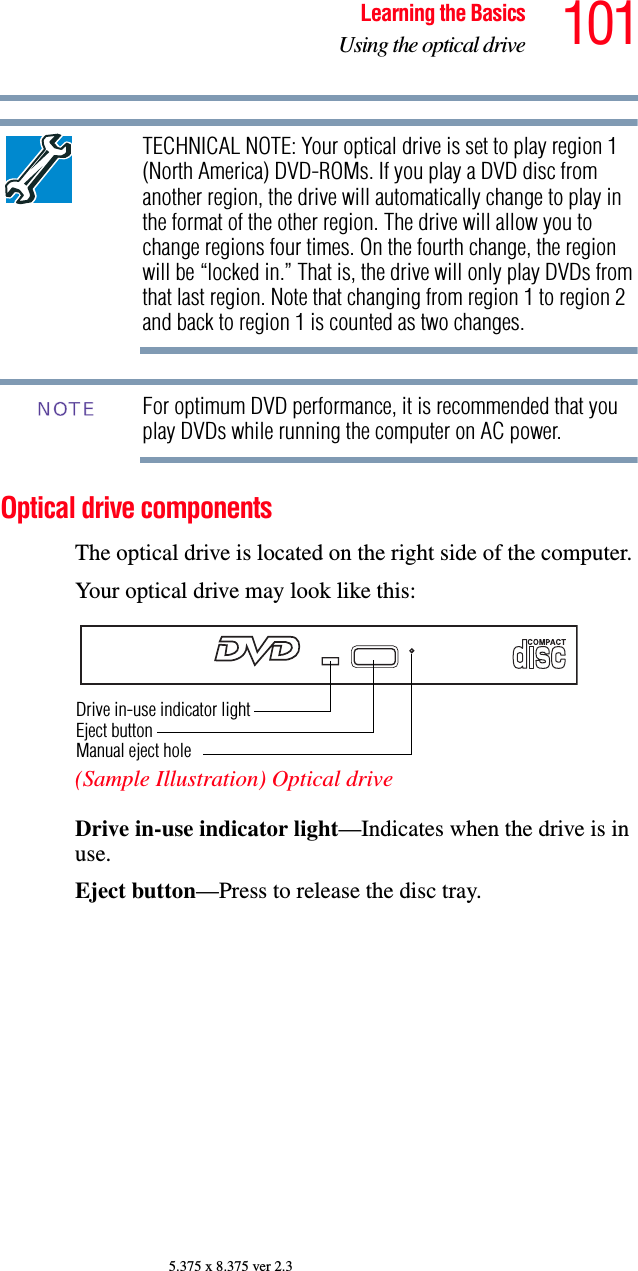 101Learning the BasicsUsing the optical drive5.375 x 8.375 ver 2.3TECHNICAL NOTE: Your optical drive is set to play region 1 (North America) DVD-ROMs. If you play a DVD disc from another region, the drive will automatically change to play in the format of the other region. The drive will allow you to change regions four times. On the fourth change, the region will be “locked in.” That is, the drive will only play DVDs from that last region. Note that changing from region 1 to region 2 and back to region 1 is counted as two changes. For optimum DVD performance, it is recommended that you play DVDs while running the computer on AC power.Optical drive componentsThe optical drive is located on the right side of the computer. Your optical drive may look like this:(Sample Illustration) Optical driveDrive in-use indicator light—Indicates when the drive is in use. Eject button—Press to release the disc tray. NOTEDrive in-use indicator lightEject buttonManual eject hole