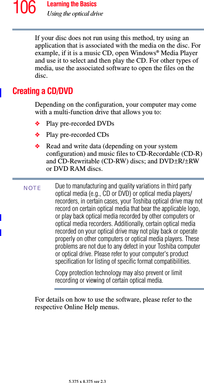 106 Learning the BasicsUsing the optical drive5.375 x 8.375 ver 2.3If your disc does not run using this method, try using an application that is associated with the media on the disc. For example, if it is a music CD, open Windows® Media Player and use it to select and then play the CD. For other types of media, use the associated software to open the files on the disc.Creating a CD/DVDDepending on the configuration, your computer may come with a multi-function drive that allows you to:❖Play pre-recorded DVDs❖Play pre-recorded CDs❖Read and write data (depending on your system configuration) and music files to CD-Recordable (CD-R) and CD-Rewritable (CD-RW) discs; and DVD±R/±RW or DVD RAM discs.Due to manufacturing and quality variations in third party optical media (e.g., CD or DVD) or optical media players/recorders, in certain cases, your Toshiba optical drive may not record on certain optical media that bear the applicable logo, or play back optical media recorded by other computers or optical media recorders. Additionally, certain optical media recorded on your optical drive may not play back or operate properly on other computers or optical media players. These problems are not due to any defect in your Toshiba computer or optical drive. Please refer to your computer&apos;s product specification for listing of specific format compatibilities.Copy protection technology may also prevent or limit recording or viewing of certain optical media.For details on how to use the software, please refer to the respective Online Help menus.NOTE
