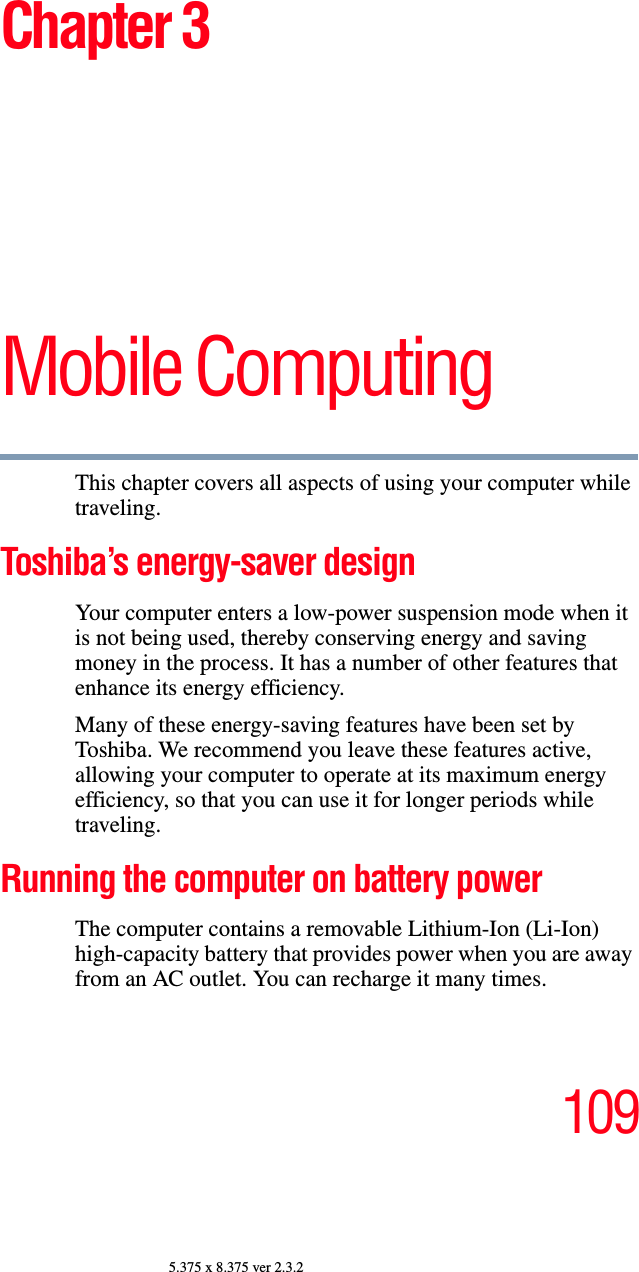 1095.375 x 8.375 ver 2.3.2Chapter 3Mobile ComputingThis chapter covers all aspects of using your computer while traveling.Toshiba’s energy-saver designYour computer enters a low-power suspension mode when it is not being used, thereby conserving energy and saving money in the process. It has a number of other features that enhance its energy efficiency.Many of these energy-saving features have been set by Toshiba. We recommend you leave these features active, allowing your computer to operate at its maximum energy efficiency, so that you can use it for longer periods while traveling.Running the computer on battery powerThe computer contains a removable Lithium-Ion (Li-Ion) high-capacity battery that provides power when you are away from an AC outlet. You can recharge it many times. 