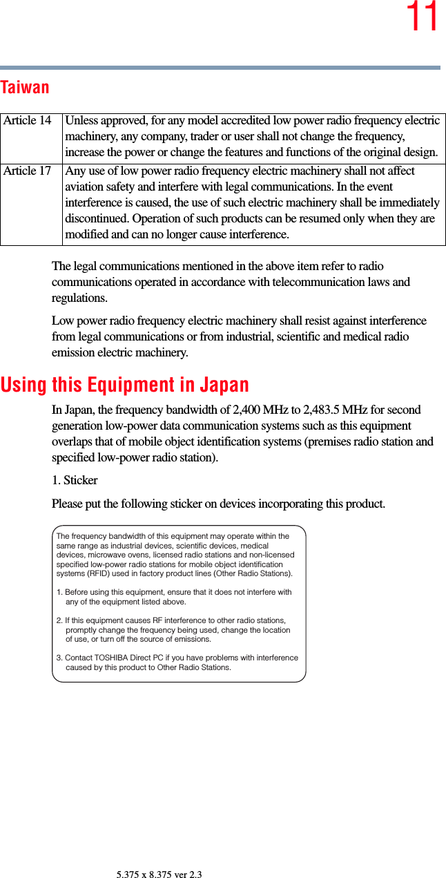 115.375 x 8.375 ver 2.3TaiwanThe legal communications mentioned in the above item refer to radio communications operated in accordance with telecommunication laws and regulations.Low power radio frequency electric machinery shall resist against interference from legal communications or from industrial, scientific and medical radio emission electric machinery.Using this Equipment in JapanIn Japan, the frequency bandwidth of 2,400 MHz to 2,483.5 MHz for second generation low-power data communication systems such as this equipment overlaps that of mobile object identification systems (premises radio station and specified low-power radio station).1. StickerPlease put the following sticker on devices incorporating this product.Article 14  Unless approved, for any model accredited low power radio frequency electric machinery, any company, trader or user shall not change the frequency, increase the power or change the features and functions of the original design.Article 17  Any use of low power radio frequency electric machinery shall not affect aviation safety and interfere with legal communications. In the event interference is caused, the use of such electric machinery shall be immediately discontinued. Operation of such products can be resumed only when they are modified and can no longer cause interference.The frequency bandwidth of this equipment may operate within the same range as industrial devices, scientific devices, medical devices, microwave ovens, licensed radio stations and non-licensed specified low-power radio stations for mobile object identification systems (RFID) used in factory product lines (Other Radio Stations). 1. Before using this equipment, ensure that it does not interfere with any of the equipment listed above. 2. If this equipment causes RF interference to other radio stations, promptly change the frequency being used, change the location of use, or turn off the source of emissions. 3. Contact TOSHIBA Direct PC if you have problems with interference caused by this product to Other Radio Stations. 