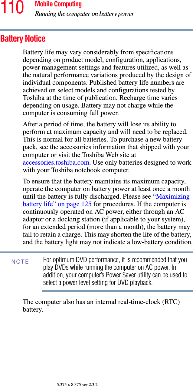 110 Mobile ComputingRunning the computer on battery power5.375 x 8.375 ver 2.3.2Battery NoticeBattery life may vary considerably from specifications depending on product model, configuration, applications, power management settings and features utilized, as well as the natural performance variations produced by the design of individual components. Published battery life numbers are achieved on select models and configurations tested by Toshiba at the time of publication. Recharge time varies depending on usage. Battery may not charge while the computer is consuming full power. After a period of time, the battery will lose its ability to perform at maximum capacity and will need to be replaced. This is normal for all batteries. To purchase a new battery pack, see the accessories information that shipped with your computer or visit the Toshiba Web site at accessories.toshiba.com. Use only batteries designed to work with your Toshiba notebook computer.To ensure that the battery maintains its maximum capacity, operate the computer on battery power at least once a month until the battery is fully discharged. Please see “Maximizing battery life” on page 125 for procedures. If the computer is continuously operated on AC power, either through an AC adaptor or a docking station (if applicable to your system), for an extended period (more than a month), the battery may fail to retain a charge. This may shorten the life of the battery, and the battery light may not indicate a low-battery condition.For optimum DVD performance, it is recommended that you play DVDs while running the computer on AC power. In addition, your computer’s Power Saver utility can be used to select a power level setting for DVD playback. The computer also has an internal real-time-clock (RTC) battery.NOTE