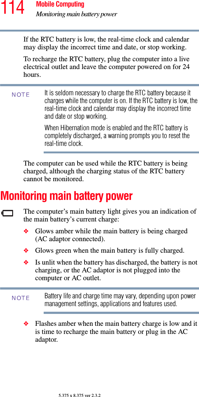 114 Mobile ComputingMonitoring main battery power5.375 x 8.375 ver 2.3.2If the RTC battery is low, the real-time clock and calendar may display the incorrect time and date, or stop working.To recharge the RTC battery, plug the computer into a live electrical outlet and leave the computer powered on for 24 hours.It is seldom necessary to charge the RTC battery because it charges while the computer is on. If the RTC battery is low, the real-time clock and calendar may display the incorrect time and date or stop working.When Hibernation mode is enabled and the RTC battery is completely discharged, a warning prompts you to reset the real-time clock.The computer can be used while the RTC battery is being charged, although the charging status of the RTC battery cannot be monitored.Monitoring main battery powerThe computer’s main battery light gives you an indication of the main battery’s current charge:❖Glows amber while the main battery is being charged (AC adaptor connected).❖Glows green when the main battery is fully charged.❖Is unlit when the battery has discharged, the battery is not charging, or the AC adaptor is not plugged into the computer or AC outlet.Battery life and charge time may vary, depending upon power management settings, applications and features used.❖Flashes amber when the main battery charge is low and it is time to recharge the main battery or plug in the AC adaptor.NOTENOTE