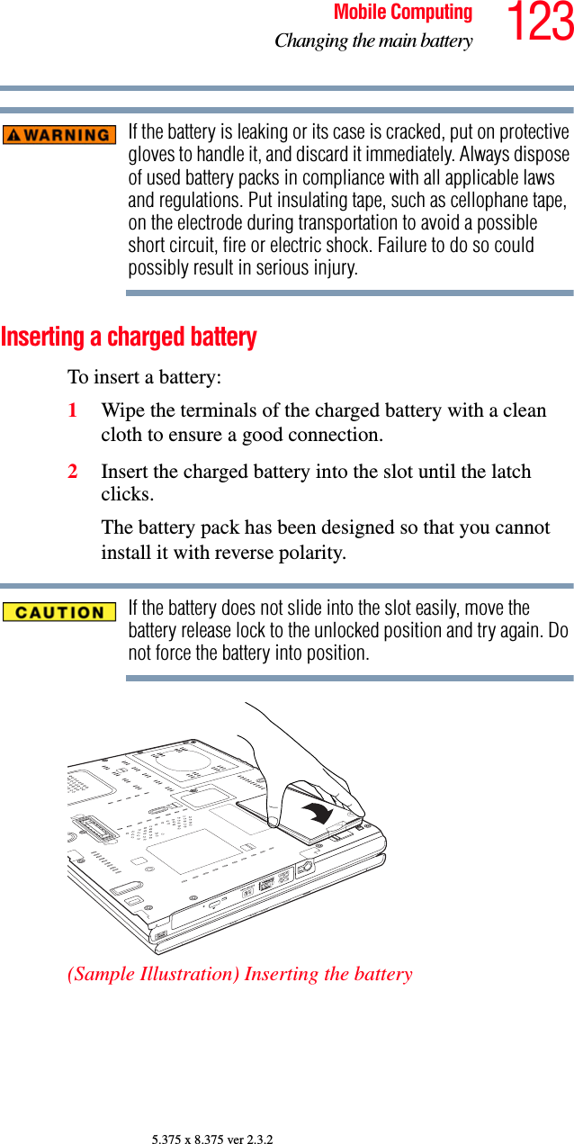 123Mobile ComputingChanging the main battery5.375 x 8.375 ver 2.3.2If the battery is leaking or its case is cracked, put on protective gloves to handle it, and discard it immediately. Always dispose of used battery packs in compliance with all applicable laws and regulations. Put insulating tape, such as cellophane tape, on the electrode during transportation to avoid a possible short circuit, fire or electric shock. Failure to do so could possibly result in serious injury.Inserting a charged batteryTo insert a battery:1Wipe the terminals of the charged battery with a clean cloth to ensure a good connection.2Insert the charged battery into the slot until the latch clicks.The battery pack has been designed so that you cannot install it with reverse polarity.If the battery does not slide into the slot easily, move the battery release lock to the unlocked position and try again. Do not force the battery into position.(Sample Illustration) Inserting the battery