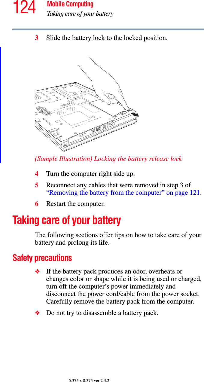 124 Mobile ComputingTaking care of your battery5.375 x 8.375 ver 2.3.23Slide the battery lock to the locked position.(Sample Illustration) Locking the battery release lock4Turn the computer right side up.5Reconnect any cables that were removed in step 3 of “Removing the battery from the computer” on page 121.6Restart the computer.Taking care of your batteryThe following sections offer tips on how to take care of your battery and prolong its life.Safety precautions❖If the battery pack produces an odor, overheats or changes color or shape while it is being used or charged, turn off the computer’s power immediately and disconnect the power cord/cable from the power socket. Carefully remove the battery pack from the computer.❖Do not try to disassemble a battery pack.