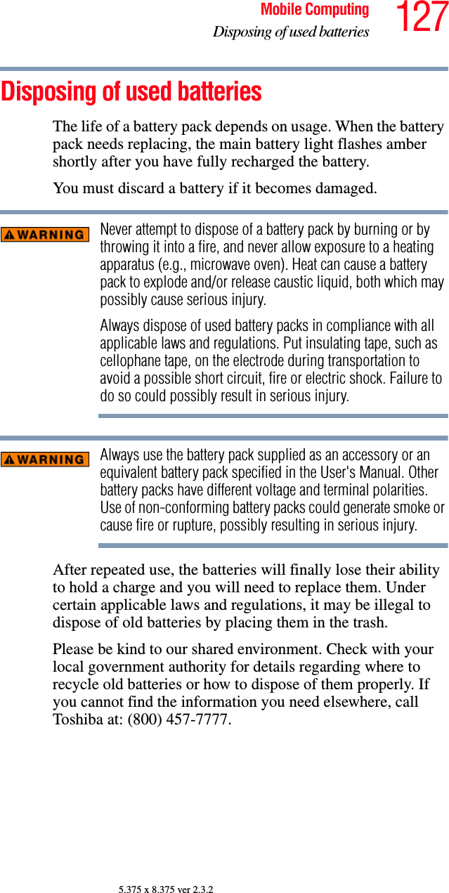 127Mobile ComputingDisposing of used batteries5.375 x 8.375 ver 2.3.2Disposing of used batteriesThe life of a battery pack depends on usage. When the battery pack needs replacing, the main battery light flashes amber shortly after you have fully recharged the battery.    You must discard a battery if it becomes damaged.Never attempt to dispose of a battery pack by burning or by throwing it into a fire, and never allow exposure to a heating apparatus (e.g., microwave oven). Heat can cause a battery pack to explode and/or release caustic liquid, both which may possibly cause serious injury.Always dispose of used battery packs in compliance with all applicable laws and regulations. Put insulating tape, such as cellophane tape, on the electrode during transportation to avoid a possible short circuit, fire or electric shock. Failure to do so could possibly result in serious injury.Always use the battery pack supplied as an accessory or an equivalent battery pack specified in the User&apos;s Manual. Other battery packs have different voltage and terminal polarities. Use of non-conforming battery packs could generate smoke or cause fire or rupture, possibly resulting in serious injury.After repeated use, the batteries will finally lose their ability to hold a charge and you will need to replace them. Under certain applicable laws and regulations, it may be illegal to dispose of old batteries by placing them in the trash.Please be kind to our shared environment. Check with your local government authority for details regarding where to recycle old batteries or how to dispose of them properly. If you cannot find the information you need elsewhere, call Toshiba at: (800) 457-7777.