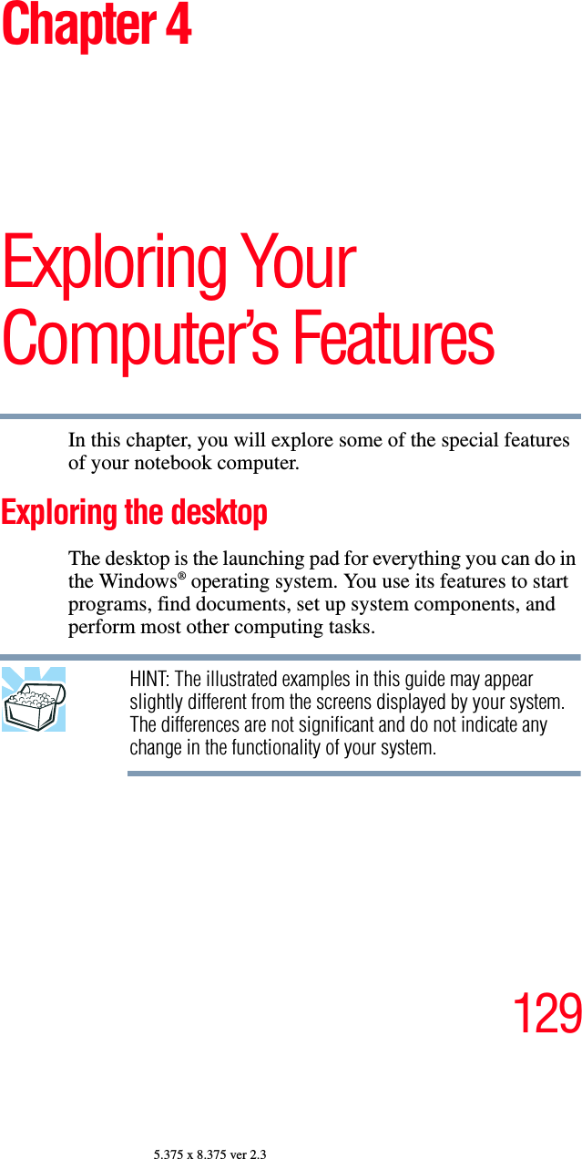 1295.375 x 8.375 ver 2.3Chapter 4Exploring Your Computer’s FeaturesIn this chapter, you will explore some of the special features of your notebook computer.Exploring the desktopThe desktop is the launching pad for everything you can do in the Windows® operating system. You use its features to start programs, find documents, set up system components, and perform most other computing tasks.HINT: The illustrated examples in this guide may appear slightly different from the screens displayed by your system. The differences are not significant and do not indicate any change in the functionality of your system.
