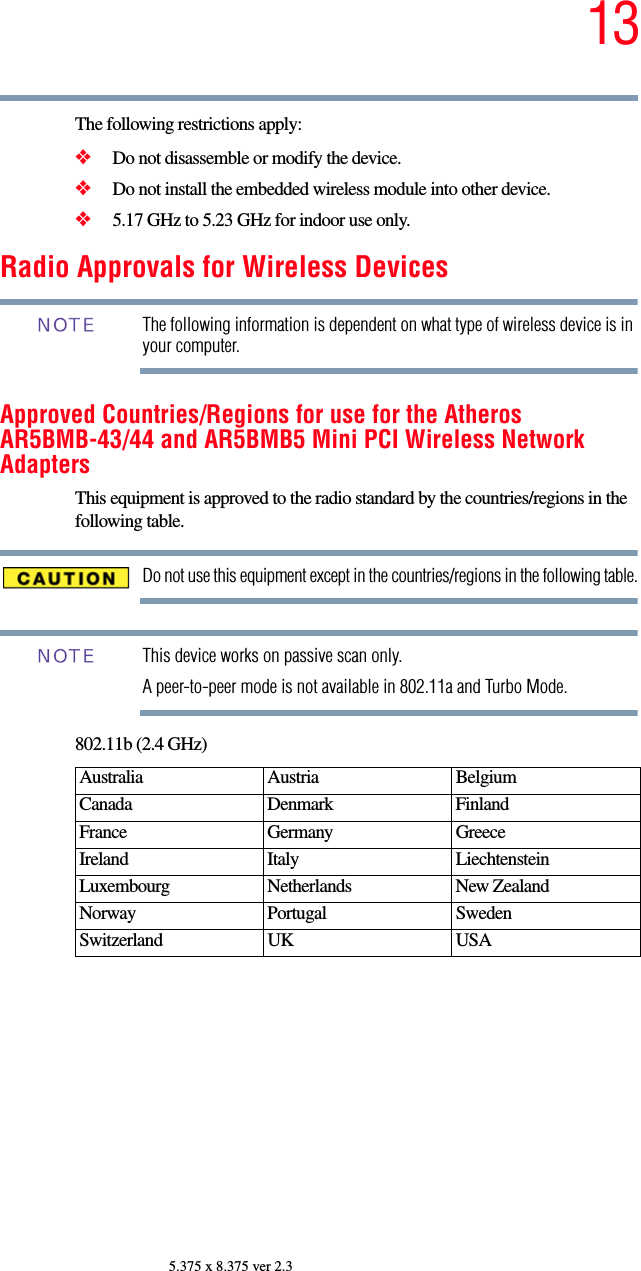 135.375 x 8.375 ver 2.3The following restrictions apply:❖Do not disassemble or modify the device.❖Do not install the embedded wireless module into other device.❖5.17 GHz to 5.23 GHz for indoor use only.Radio Approvals for Wireless DevicesThe following information is dependent on what type of wireless device is in your computer.Approved Countries/Regions for use for the Atheros AR5BMB-43/44 and AR5BMB5 Mini PCI Wireless Network AdaptersThis equipment is approved to the radio standard by the countries/regions in the following table.Do not use this equipment except in the countries/regions in the following table.This device works on passive scan only. A peer-to-peer mode is not available in 802.11a and Turbo Mode.802.11b (2.4 GHz)Australia Austria  Belgium Canada Denmark FinlandFrance Germany GreeceIreland Italy  LiechtensteinLuxembourg Netherlands New Zealand Norway Portugal SwedenSwitzerland UK USANOTENOTE