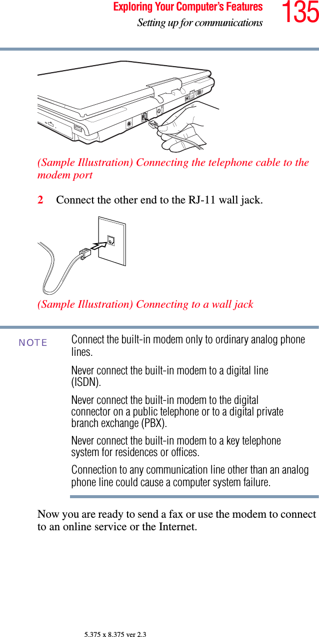 135Exploring Your Computer’s FeaturesSetting up for communications5.375 x 8.375 ver 2.3(Sample Illustration) Connecting the telephone cable to the modem port2Connect the other end to the RJ-11 wall jack.(Sample Illustration) Connecting to a wall jackConnect the built-in modem only to ordinary analog phone lines.Never connect the built-in modem to a digital line (ISDN).Never connect the built-in modem to the digital connector on a public telephone or to a digital private branch exchange (PBX).Never connect the built-in modem to a key telephone system for residences or offices.Connection to any communication line other than an analog phone line could cause a computer system failure.Now you are ready to send a fax or use the modem to connect to an online service or the Internet.NOTE