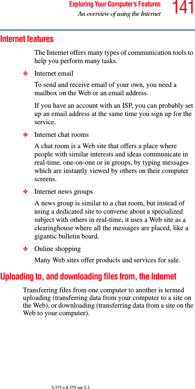 141Exploring Your Computer’s FeaturesAn overview of using the Internet5.375 x 8.375 ver 2.3Internet featuresThe Internet offers many types of communication tools to help you perform many tasks.❖Internet emailTo send and receive email of your own, you need a mailbox on the Web or an email address.If you have an account with an ISP, you can probably set up an email address at the same time you sign up for the service.❖Internet chat roomsA chat room is a Web site that offers a place where people with similar interests and ideas communicate in real-time, one-on-one or in groups, by typing messages which are instantly viewed by others on their computer screens.❖Internet news groupsA news group is similar to a chat room, but instead of using a dedicated site to converse about a specialized subject with others in real-time, it uses a Web site as a clearinghouse where all the messages are placed, like a gigantic bulletin board.❖Online shoppingMany Web sites offer products and services for sale.Uploading to, and downloading files from, the Internet Transferring files from one computer to another is termed uploading (transferring data from your computer to a site on the Web), or downloading (transferring data from a site on the Web to your computer).