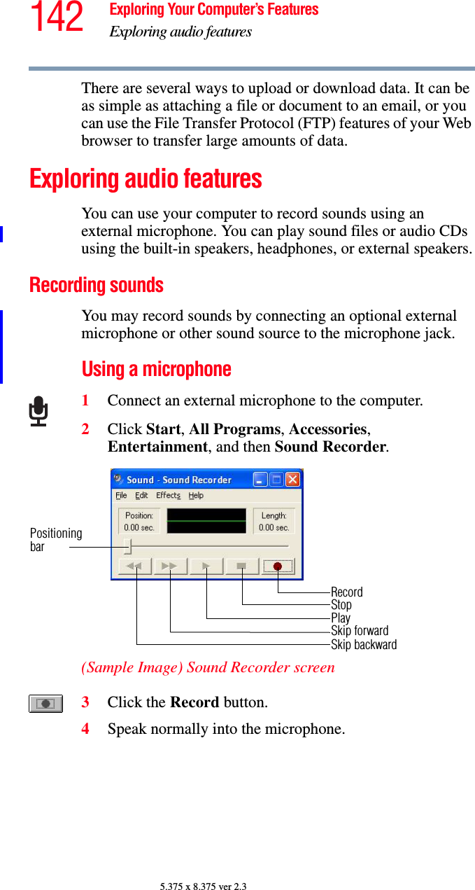 142 Exploring Your Computer’s FeaturesExploring audio features5.375 x 8.375 ver 2.3There are several ways to upload or download data. It can be as simple as attaching a file or document to an email, or you can use the File Transfer Protocol (FTP) features of your Web browser to transfer large amounts of data. Exploring audio featuresYou can use your computer to record sounds using an external microphone. You can play sound files or audio CDs using the built-in speakers, headphones, or external speakers.Recording soundsYou may record sounds by connecting an optional external microphone or other sound source to the microphone jack. Using a microphone1Connect an external microphone to the computer.2Click Start, All Programs, Accessories, Entertainment, and then Sound Recorder.(Sample Image) Sound Recorder screen3Click the Record button.4Speak normally into the microphone. RecordStopPlaySkip forwardSkip backwardPositioningbar