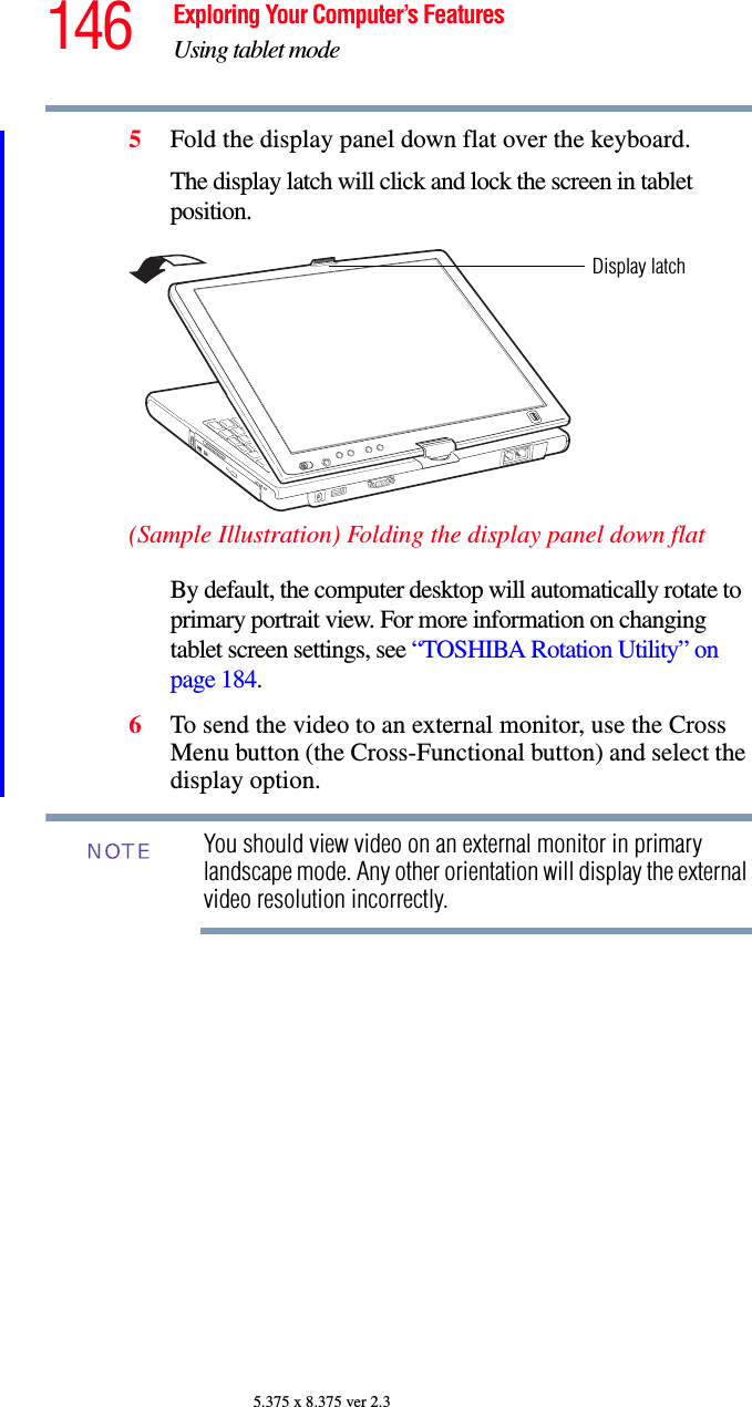 146 Exploring Your Computer’s FeaturesUsing tablet mode5.375 x 8.375 ver 2.35Fold the display panel down flat over the keyboard. The display latch will click and lock the screen in tablet position.(Sample Illustration) Folding the display panel down flatBy default, the computer desktop will automatically rotate to primary portrait view. For more information on changing tablet screen settings, see “TOSHIBA Rotation Utility” on page 184.6To send the video to an external monitor, use the Cross Menu button (the Cross-Functional button) and select the display option. You should view video on an external monitor in primary landscape mode. Any other orientation will display the external video resolution incorrectly. Display latchNOTE
