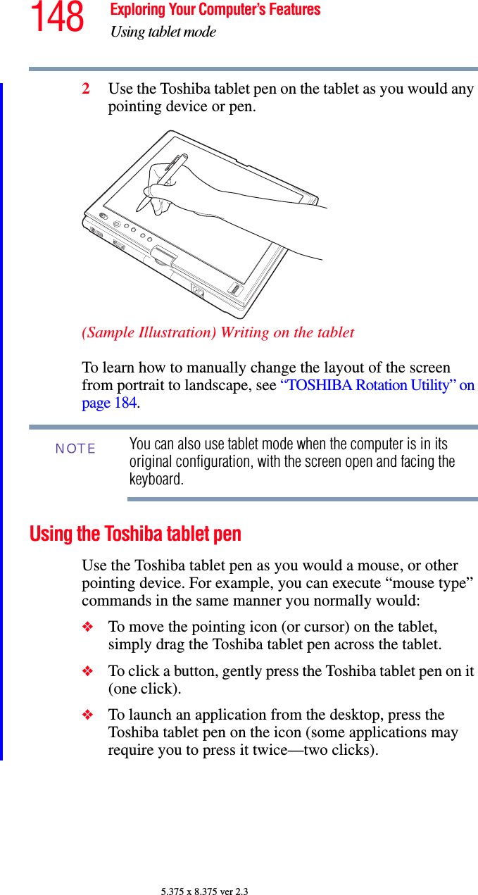 148 Exploring Your Computer’s FeaturesUsing tablet mode5.375 x 8.375 ver 2.32Use the Toshiba tablet pen on the tablet as you would any pointing device or pen.(Sample Illustration) Writing on the tabletTo learn how to manually change the layout of the screen from portrait to landscape, see “TOSHIBA Rotation Utility” on page 184.You can also use tablet mode when the computer is in its original configuration, with the screen open and facing the keyboard.Using the Toshiba tablet penUse the Toshiba tablet pen as you would a mouse, or other pointing device. For example, you can execute “mouse type” commands in the same manner you normally would: ❖To move the pointing icon (or cursor) on the tablet, simply drag the Toshiba tablet pen across the tablet. ❖To click a button, gently press the Toshiba tablet pen on it (one click).❖To launch an application from the desktop, press the Toshiba tablet pen on the icon (some applications may require you to press it twice—two clicks). NOTE