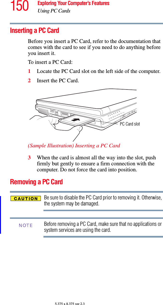 150 Exploring Your Computer’s FeaturesUsing PC Cards5.375 x 8.375 ver 2.3Inserting a PC CardBefore you insert a PC Card, refer to the documentation that comes with the card to see if you need to do anything before you insert it. To insert a PC Card:1Locate the PC Card slot on the left side of the computer.2Insert the PC Card.(Sample Illustration) Inserting a PC Card3When the card is almost all the way into the slot, push firmly but gently to ensure a firm connection with the computer. Do not force the card into position.Removing a PC CardBe sure to disable the PC Card prior to removing it. Otherwise, the system may be damaged.Before removing a PC Card, make sure that no applications or system services are using the card.PC Card slotNOTE