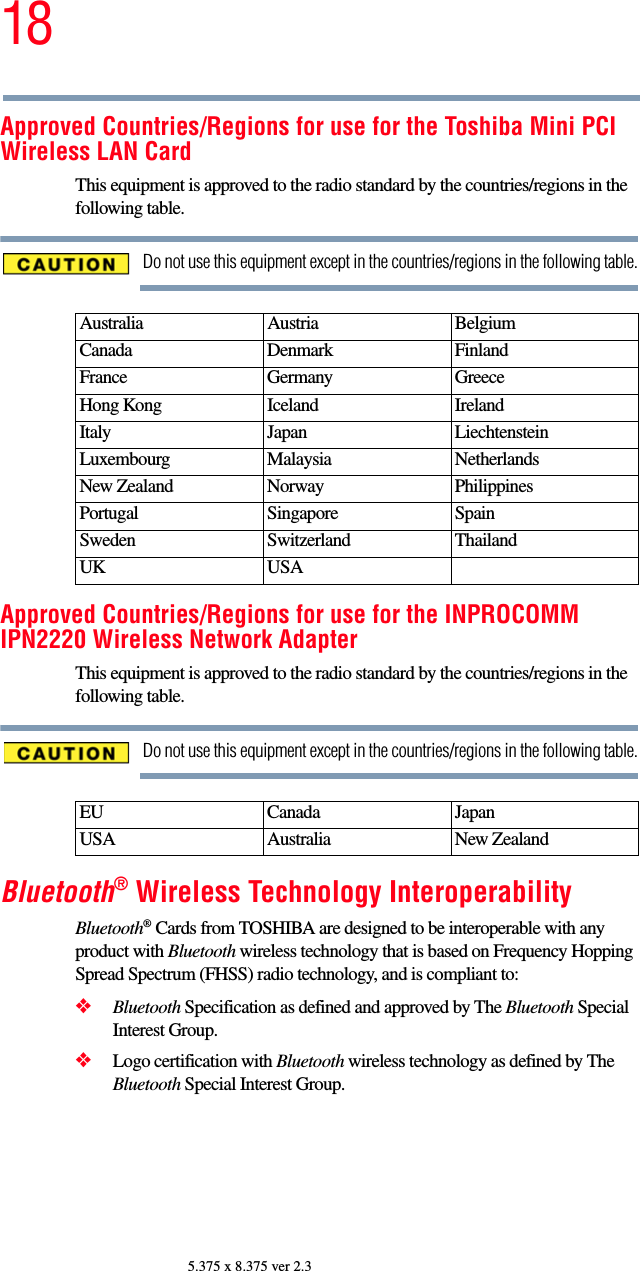 185.375 x 8.375 ver 2.3Approved Countries/Regions for use for the Toshiba Mini PCI Wireless LAN CardThis equipment is approved to the radio standard by the countries/regions in the following table.Do not use this equipment except in the countries/regions in the following table.Approved Countries/Regions for use for the INPROCOMM IPN2220 Wireless Network AdapterThis equipment is approved to the radio standard by the countries/regions in the following table.Do not use this equipment except in the countries/regions in the following table.Bluetooth® Wireless Technology InteroperabilityBluetooth® Cards from TOSHIBA are designed to be interoperable with any product with Bluetooth wireless technology that is based on Frequency Hopping Spread Spectrum (FHSS) radio technology, and is compliant to:❖Bluetooth Specification as defined and approved by The Bluetooth Special Interest Group.❖Logo certification with Bluetooth wireless technology as defined by The Bluetooth Special Interest Group.Australia Austria  Belgium Canada Denmark FinlandFrance Germany GreeceHong Kong Iceland IrelandItaly Japan LiechtensteinLuxembourg Malaysia NetherlandsNew Zealand Norway PhilippinesPortugal Singapore SpainSweden Switzerland ThailandUK USAEU Canada JapanUSA Australia New Zealand