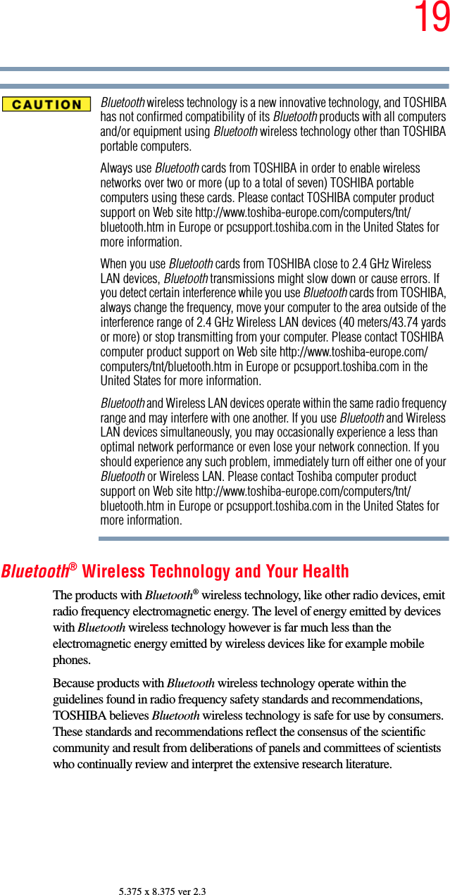 195.375 x 8.375 ver 2.3Bluetooth wireless technology is a new innovative technology, and TOSHIBA has not confirmed compatibility of its Bluetooth products with all computers and/or equipment using Bluetooth wireless technology other than TOSHIBA portable computers.Always use Bluetooth cards from TOSHIBA in order to enable wireless networks over two or more (up to a total of seven) TOSHIBA portable computers using these cards. Please contact TOSHIBA computer product support on Web site http://www.toshiba-europe.com/computers/tnt/bluetooth.htm in Europe or pcsupport.toshiba.com in the United States for more information.When you use Bluetooth cards from TOSHIBA close to 2.4 GHz Wireless LAN devices, Bluetooth transmissions might slow down or cause errors. If you detect certain interference while you use Bluetooth cards from TOSHIBA, always change the frequency, move your computer to the area outside of the interference range of 2.4 GHz Wireless LAN devices (40 meters/43.74 yards or more) or stop transmitting from your computer. Please contact TOSHIBA computer product support on Web site http://www.toshiba-europe.com/computers/tnt/bluetooth.htm in Europe or pcsupport.toshiba.com in the United States for more information.Bluetooth and Wireless LAN devices operate within the same radio frequency range and may interfere with one another. If you use Bluetooth and Wireless LAN devices simultaneously, you may occasionally experience a less than optimal network performance or even lose your network connection. If you should experience any such problem, immediately turn off either one of your Bluetooth or Wireless LAN. Please contact Toshiba computer product support on Web site http://www.toshiba-europe.com/computers/tnt/bluetooth.htm in Europe or pcsupport.toshiba.com in the United States for more information.Bluetooth® Wireless Technology and Your HealthThe products with Bluetooth® wireless technology, like other radio devices, emit radio frequency electromagnetic energy. The level of energy emitted by devices with Bluetooth wireless technology however is far much less than the electromagnetic energy emitted by wireless devices like for example mobile phones.Because products with Bluetooth wireless technology operate within the guidelines found in radio frequency safety standards and recommendations, TOSHIBA believes Bluetooth wireless technology is safe for use by consumers. These standards and recommendations reflect the consensus of the scientific community and result from deliberations of panels and committees of scientists who continually review and interpret the extensive research literature.