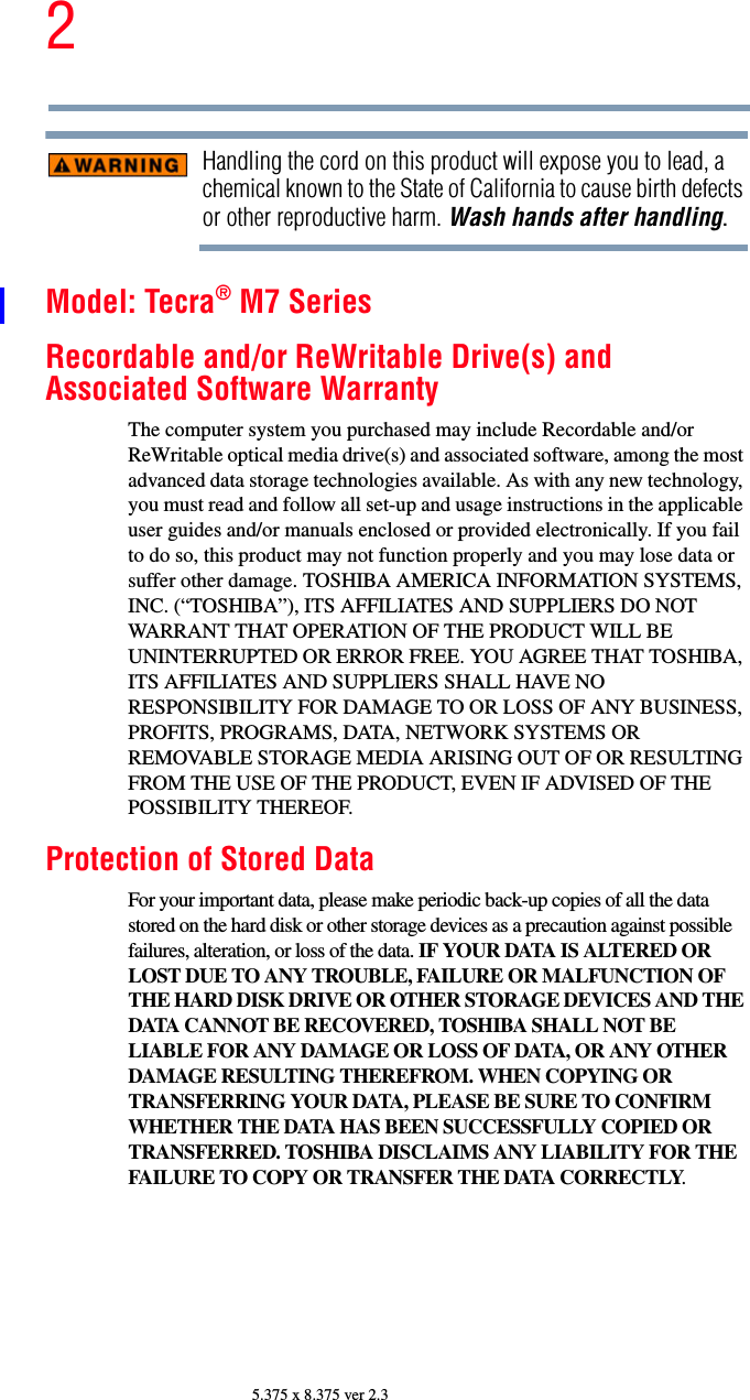 25.375 x 8.375 ver 2.3Handling the cord on this product will expose you to lead, a chemical known to the State of California to cause birth defects or other reproductive harm. Wash hands after handling.Model: Tecra® M7 SeriesRecordable and/or ReWritable Drive(s) and Associated Software WarrantyThe computer system you purchased may include Recordable and/or ReWritable optical media drive(s) and associated software, among the most advanced data storage technologies available. As with any new technology, you must read and follow all set-up and usage instructions in the applicable user guides and/or manuals enclosed or provided electronically. If you fail to do so, this product may not function properly and you may lose data or suffer other damage. TOSHIBA AMERICA INFORMATION SYSTEMS, INC. (“TOSHIBA”), ITS AFFILIATES AND SUPPLIERS DO NOT WARRANT THAT OPERATION OF THE PRODUCT WILL BE UNINTERRUPTED OR ERROR FREE. YOU AGREE THAT TOSHIBA, ITS AFFILIATES AND SUPPLIERS SHALL HAVE NO RESPONSIBILITY FOR DAMAGE TO OR LOSS OF ANY BUSINESS, PROFITS, PROGRAMS, DATA, NETWORK SYSTEMS OR REMOVABLE STORAGE MEDIA ARISING OUT OF OR RESULTING FROM THE USE OF THE PRODUCT, EVEN IF ADVISED OF THE POSSIBILITY THEREOF.Protection of Stored DataFor your important data, please make periodic back-up copies of all the data stored on the hard disk or other storage devices as a precaution against possible failures, alteration, or loss of the data. IF YOUR DATA IS ALTERED OR LOST DUE TO ANY TROUBLE, FAILURE OR MALFUNCTION OF THE HARD DISK DRIVE OR OTHER STORAGE DEVICES AND THE DATA CANNOT BE RECOVERED, TOSHIBA SHALL NOT BE LIABLE FOR ANY DAMAGE OR LOSS OF DATA, OR ANY OTHER DAMAGE RESULTING THEREFROM. WHEN COPYING OR TRANSFERRING YOUR DATA, PLEASE BE SURE TO CONFIRM WHETHER THE DATA HAS BEEN SUCCESSFULLY COPIED OR TRANSFERRED. TOSHIBA DISCLAIMS ANY LIABILITY FOR THE FAILURE TO COPY OR TRANSFER THE DATA CORRECTLY.