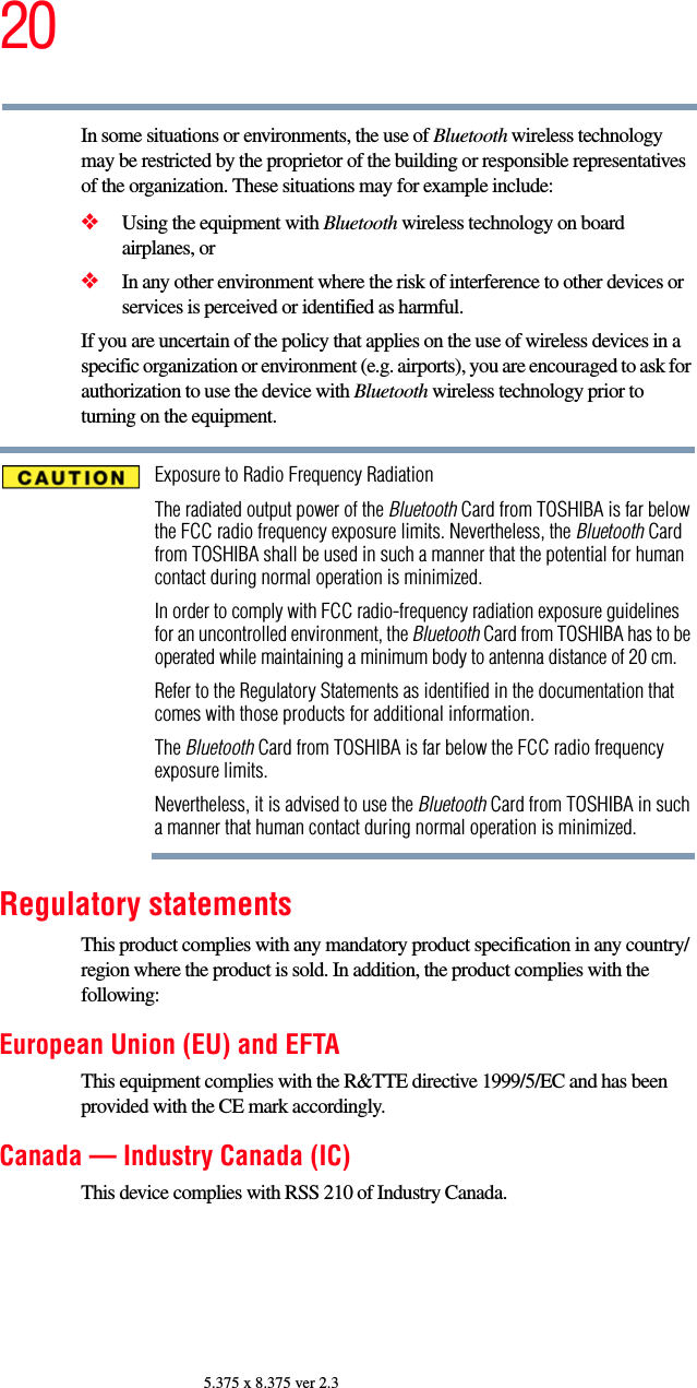 205.375 x 8.375 ver 2.3In some situations or environments, the use of Bluetooth wireless technology may be restricted by the proprietor of the building or responsible representatives of the organization. These situations may for example include:❖Using the equipment with Bluetooth wireless technology on board airplanes, or❖In any other environment where the risk of interference to other devices or services is perceived or identified as harmful.If you are uncertain of the policy that applies on the use of wireless devices in a specific organization or environment (e.g. airports), you are encouraged to ask for authorization to use the device with Bluetooth wireless technology prior to turning on the equipment.Exposure to Radio Frequency RadiationThe radiated output power of the Bluetooth Card from TOSHIBA is far below the FCC radio frequency exposure limits. Nevertheless, the Bluetooth Card from TOSHIBA shall be used in such a manner that the potential for human contact during normal operation is minimized.In order to comply with FCC radio-frequency radiation exposure guidelines for an uncontrolled environment, the Bluetooth Card from TOSHIBA has to be operated while maintaining a minimum body to antenna distance of 20 cm.Refer to the Regulatory Statements as identified in the documentation that comes with those products for additional information.The Bluetooth Card from TOSHIBA is far below the FCC radio frequency exposure limits.Nevertheless, it is advised to use the Bluetooth Card from TOSHIBA in such a manner that human contact during normal operation is minimized.Regulatory statementsThis product complies with any mandatory product specification in any country/region where the product is sold. In addition, the product complies with the following:European Union (EU) and EFTAThis equipment complies with the R&amp;TTE directive 1999/5/EC and has been provided with the CE mark accordingly.Canada — Industry Canada (IC)This device complies with RSS 210 of Industry Canada.