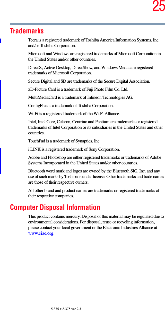 255.375 x 8.375 ver 2.3TrademarksTecra is a registered trademark of Toshiba America Information Systems, Inc. and/or Toshiba Corporation.Microsoft and Windows are registered trademarks of Microsoft Corporation in the United States and/or other countries.DirectX, Active Desktop, DirectShow, and Windows Media are registered trademarks of Microsoft Corporation.Secure Digital and SD are trademarks of the Secure Digital Association.xD-Picture Card is a trademark of Fuji Photo Film Co. Ltd.MultiMediaCard is a trademark of Infineon Technologies AG.ConfigFree is a trademark of Toshiba Corporation.Wi-Fi is a registered trademark of the Wi-Fi Alliance. Intel, Intel Core, Celeron, Centrino and Pentium are trademarks or registered trademarks of Intel Corporation or its subsidiaries in the United States and other countries.TouchPad is a trademark of Synaptics, Inc.i.LINK is a registered trademark of Sony Corporation.Adobe and Photoshop are either registered trademarks or trademarks of Adobe Systems Incorporated in the United States and/or other countries.Bluetooth word mark and logos are owned by the Bluetooth SIG, Inc. and any use of such marks by Toshiba is under license. Other trademarks and trade names are those of their respective owners.All other brand and product names are trademarks or registered trademarks of their respective companies. Computer Disposal InformationThis product contains mercury. Disposal of this material may be regulated due to environmental considerations. For disposal, reuse or recycling information, please contact your local government or the Electronic Industries Alliance at www.eiae.org.