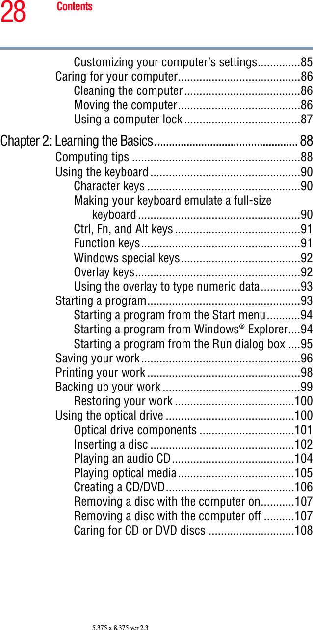 28 Contents5.375 x 8.375 ver 2.3Customizing your computer’s settings..............85Caring for your computer........................................86Cleaning the computer......................................86Moving the computer........................................86Using a computer lock ......................................87Chapter 2: Learning the Basics................................................. 88Computing tips .......................................................88Using the keyboard .................................................90Character keys ..................................................90Making your keyboard emulate a full-size keyboard .....................................................90Ctrl, Fn, and Alt keys .........................................91Function keys....................................................91Windows special keys.......................................92Overlay keys......................................................92Using the overlay to type numeric data.............93Starting a program..................................................93Starting a program from the Start menu...........94Starting a program from Windows® Explorer....94Starting a program from the Run dialog box ....95Saving your work....................................................96Printing your work ..................................................98Backing up your work .............................................99Restoring your work .......................................100Using the optical drive ..........................................100Optical drive components ...............................101Inserting a disc ...............................................102Playing an audio CD........................................104Playing optical media......................................105Creating a CD/DVD..........................................106Removing a disc with the computer on...........107Removing a disc with the computer off ..........107Caring for CD or DVD discs ............................108
