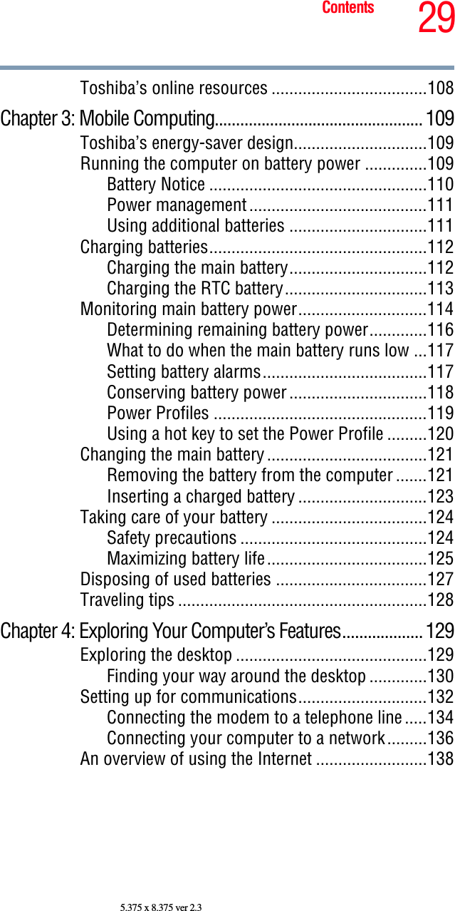 29Contents5.375 x 8.375 ver 2.3Toshiba’s online resources ...................................108Chapter 3: Mobile Computing................................................. 109Toshiba’s energy-saver design..............................109Running the computer on battery power ..............109Battery Notice .................................................110Power management ........................................111Using additional batteries ...............................111Charging batteries.................................................112Charging the main battery...............................112Charging the RTC battery................................113Monitoring main battery power.............................114Determining remaining battery power.............116What to do when the main battery runs low ...117Setting battery alarms.....................................117Conserving battery power ...............................118Power Profiles ................................................119Using a hot key to set the Power Profile .........120Changing the main battery ....................................121Removing the battery from the computer .......121Inserting a charged battery .............................123Taking care of your battery ...................................124Safety precautions ..........................................124Maximizing battery life....................................125Disposing of used batteries ..................................127Traveling tips ........................................................128Chapter 4: Exploring Your Computer’s Features................... 129Exploring the desktop ...........................................129Finding your way around the desktop .............130Setting up for communications.............................132Connecting the modem to a telephone line .....134Connecting your computer to a network.........136An overview of using the Internet .........................138